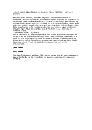 - Aham, vamos logo antes que nós percamos nossos trabalhos. – resmungou
thamara.

Entramos todas no carro, Jéssica foi dirigindo. Chegamos rapidamente na
produtora, cada uma foi para seu devido departamento. Como eu era Produtora, fui
para um escritório, ele era bem pequeno, tinha um formato quadrado, consistia em
uma escrivaninha branca com um notebook em cima, uma confortável cadeira atrás
dela, duas cadeiras a sua frente e uma poltrona no canto do cubículo. Joguei minha
bolsa na poltrona e sentei na cadeira próximo a escrivaninha. Liguei o notebook,
enquanto ligava fiquei observando a sala. O notebook ligou, e apareceu um
lembrete na tela.
2 mensagens novas: Ler; deletar
Cliquei na palavra ler, abriu uma janela do meu e-mail. A primeira mensagem era
da produtora me desejando boas vindas essas coisas de começo de emprego. E a
outra era bem interessante, um baile de máscaras de boas vindas para os novos
atores, atrizes e afins. Mandei uma mensagem para as meninas, vendo se elas já
sabiam do babado. Todas me responderam rapidamente com um sim
entusiasmado.

/Mel’s POV

Ludy’s POV

Aiai, essa festa ia dar o que falar. Não é porque eu sou uma das mais novas que eu
sou santa não. Eu e a Bia vamos botar pra quebrar nessa festa. Nos aguardem,
HOMENS.
 