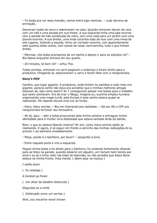 - To doida pra ver essa mansão, vamos entra logo meninas. – Ludy berrava de
animação.

Desceram todas do carro e adentraram na casa. Quando entraram deram de cara
com um hall e uma escada em sua frente. A sua esquerda tinha uma sala enorme
com a parede de trás constituída de vidro, com uma vista para um jardim com uma
piscina enorme. A sua direita, uma linda conzinha toda de inox com uma mesa de
oito lugares. Subindo a escada, tinha um corredor enorme, com aparentemente
sete quartos todos suítes, com camas de casal, escrivaninha, tudo o que tinham
direito.

- Meninas, nós todas precisamos de um banho e depois ir para os estúdios né? –
Bia falava enquanto entrava em seu quarto.

- 20 minutos, tá bom né? – arfou Tha.

Todas prontas, entraram no carro pegaram o endereço e foram direto para a
produtora. Chegando lá, estacionaram o carro e foram falar com a recepcionista.

Dany’s POV

Caralho, que lugar gigante. A produtora, onde tinham os estúdios e tudo mais era
gigante, parecia sonho não dava pra acreditar que e minhas melhores amigas
estavam ali, tipo como assim? As 7 conseguirem passar nos testes para o trabalho
que tanto sonhavam. Era de tirar o fôlego, imagina eu, euzinha simples humana
organizando uma mega turnê, pela Europa é esse sonho estava quase se
realizando. De repente escuta uma voz ao fundo.

- Dany, Dany acorda. – Bia me chamando pra realidade. – Dá seu RG e CPF pra
recepcionista terminar seu formulário.

- Ah tá, aqui. – abri a bolsa procurando pela minha carteira e entreguei minha
identidade para a mulher loira desbotada que estava sentada atrás do balcão.

Bom, o que eu estava falando mesmo? Ah sim, como meus sonhos estão se
realizando. E agora, é só seguir em frente a caminho das minhas realizações.Ai eu
preciso ir ao banheiro imediatamente.

- Moça, aonde é o banheiro, por favor? – perguntei a loira.

- Entre naquela porta e vire a esquerda.

Peguei minha bolsa e fui direto para o banheiro, fui andando lentamente olhando
para as fotos na parede, quando esbarrei em alguém, um homem bem bonito por
sinal e eu já o tinha visto nas telas de televisão, eu não acredita que Raoul Bova
estava na minha frente. Puta merda. ( dêem play na música )

I settle down

( Eu sossego )

A twisted up frown

( Um olhar de desdém distorcido )

Disguised as a smile

( Disfarçado como um sorriso )

Well, you would've never known
 