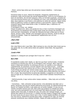 - Aham, vamos logo antes que nós percamos nossos trabalhos. – resmungou
thamara.

Entramos todas no carro, Jéssica foi dirigindo. Chegamos rapidamente na
produtora, cada uma foi para seu devido departamento. Como eu era Produtora, fui
para um escritório, ele era bem pequeno, tinha um formato quadrado, consistia em
uma escrivaninha branca com um notebook em cima, uma confortável cadeira atrás
dela, duas cadeiras a sua frente e uma poltrona no canto do cubículo. Joguei minha
bolsa na poltrona e sentei na cadeira próximo a escrivaninha. Liguei o notebook,
enquanto ligava fiquei observando a sala. O notebook ligou, e apareceu um
lembrete na tela.
2 mensagens novas: Ler; deletar
Cliquei na palavra ler, abriu uma janela do meu e-mail. A primeira mensagem era
da produtora me desejando boas vindas essas coisas de começo de emprego. E a
outra era bem interessante, um baile de máscaras de boas vindas para os novos
atores, atrizes e afins. Mandei uma mensagem para as meninas, vendo se elas já
sabiam do babado. Todas me responderam rapidamente com um sim
entusiasmado.

/Mel’s POV

Ludy’s POV

Aiai, essa festa ia dar o que falar. Não é porque eu sou uma das mais novas que eu
sou santa não. Eu e a Bia vamos botar pra quebrar nessa festa. Nos aguardem,
HOMENS.

/Ludy’s POV

Capítulo 4 ( Coloquem pra carregar Don’t trust me – 3OH!3 )

Bia’s POV

O expediente acabou bem rápido, eu não tive que fazer nenhum teste. O batente
começaria na semana que vem só, as filmagens iriam começar. Bom, hoje era
sexta, a festa seria amanha. Eu precisava arrumar um vestido e uma máscara
urgentemente. Eu precisava, arrumar alguém nem que fosse só pra... você sabe.
Desde que terminei meu namoro de um ano e meio com Zach, não tenho tido
muito tempo pra pensar em namoro essas coisas. Bom, liguei para as meninas e
avisei que não iria com elas, eu ia ver um vestido para a festa adivinha com quem?
Sim, a Ludy. Nos encontramos na porta dos estúdios, e pegamos um táxi direto
para as lojas de LA. Paramos em uma loja, onde tinham vestidos maravilhosos na
vitrine.

- Definitivamente, é aqui vamos achar nossos vestidos. – falou ludy com um brilho
nos olhos.

- Concerteza. – falei, entrando na loja enorme. Uma atendente veio falar com a
gente, perguntar que tipo de vestido estávamos procurando. Eu definitivamente iria
querer um vestido vermelho, Ludy optou por um preto matador. O meu era um
vestido vermelho tomara que caia, bem justo que acabava na metade da minha
coxa, ele vinha acompanha com um cinto super fofo abaixo do busto. Escolhi um
sapato preto meia pata. O vestido de Ludy, era preto com mangas longas, um
decote bem aberto em forma de V, o vestido era todo colado e chegava até metade
de suas coxas era um pouco menor que o meu. E como sapato escolheu um peep
toe roxo escuro. Estávamos prontas para matar. Chegamos em casa, as meninas
estavam escolhendo seus vestidos também. Depois de todas escolherem suas
 