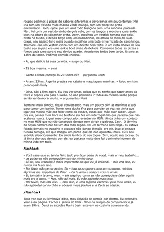 roupas pedimos 5 pizzas de sabores diferentes e devoramos em pouco tempo. Mel
iria com um vestido mula manca verde musgo, com um peep toe preto
envernizado. Jeeh, optou por um azul todo trançado com uma sandália prateada.
Mari, foi com um vestido vinho de gola role, com os braços a mostra e uma ankle
boot na altura do calcanhar preta. Dany, escolheu um vestido tomara que caia,
preto no busto, e depois bege com uns babadinhos, na altura do meio de suas
coxas, seu sapato foi o mais ousado escolheu uma bota envernizada de cano longo.
Thamara, era um vestido cinza com um decote bem farto, e um cinto abaixo de seu
busto seu sapato era uma ankle boot cinza desbotada. Comemos todas as pizzas e
fomos cada uma para o seu devido quarto. Acordamos todas bem tarde, lá para as
13hrs da tarde. Pedimos comida chinesa.

- Ai, que delícia tá essa comida. – suspirou Mari.

- Tá boa mesma. – sorri

- Gente a festa começa às 23:00hrs né? – perguntou Jeeh

- Aham, 23hrs. A gente precisa ver cabelo e maquiagem meninas. – falou em tom
preocupado Ludy.

- Olha, são 15hrs agora. Eu vou ver umas coisas que eu tenho que fazer antes da
festa e depois vou para o salão. Só não podemos ir todas ao mesmo salão porque
senão vai demorar muito. – argumentou Mari

Terminei meu almoço, fiquei conversando mais um pouco com as meninas e subi
para tomar um banho. Tomei uma ducha fria para acordar de vez, eu tinha que
ligar pra minha mãe pra falar como eu estava, essas que mãe quer saber. Liguei
pra ela, passei meia hora no telefone ela fez um interrogatório que parecia que não
acabava nunca. Liguei meu computador, e entrei no MSN. Ainda tinha um contato
no meu MSN que eu não conseguia deletar nem dirigir a palavra, Zach. O término
do nosso namoro não foi um dos mais legais, foi um término com briga. Eu estava
focada demais no trabalho e acabava não dando atenção pra ele. Isso o deixava
furioso comigo, até que chegou um ponto que ele não agüentou mais. Eu li seu
subnick silenciosamente: Eu ainda lembro do seu toque. Sim, aquilo me tocava. Eu
já tinha chorado demais por ele, eu gostava muito dele foi o primeiro homem da
minha vida em tudo.

Flashback

- Você sabe que eu tenho feito tudo pra ficar perto de você, mais o meu trabalho...
– as palavras não conseguiam sair da minha boca.
- Já sei, seu trabalho é mais importante do que eu já entendi. – não era isso, eu
nunca iria fazer isso.
- Por favor não pensa assim, Eu – isso soou quase como um sussurro, minhas
lágrimas me impediam de falar. – Eu te amo e sempre vou te amar.
- Eu também te amo, mas. – ele suspirou como se não conseguisse falar aquilo
mais era o certo. – Mas, não dá mais. Eu não agüento mais isso.
- Por favor, não fala isso. – falei isso, e uma lágrima escorreu pelo meu rosto, eu
não agüentei cai no chão e abracei meus joelhos e vi Zach se afastar.

/Flashback

Toda vez que eu lembrava disso, meu coração se corroia por dentro. Eu precisava
virar essa página. Fechei a janela do MSN. Olhei no relógio do computador e já
eram 19hrs. Desci as escadas Mari e Jeeh estavam na cozinha conversando.
 