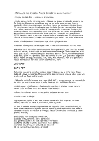 - Meninas, to indo pro salão. Alguma de vocês vai querer ir comigo?

- Eu vou contigo, Bia. – Jéssica, se pronunciou.

- Então vamos, tenho hora marcada. – Jéssica me seguiu em direção ao carro, eu
fui dirigindo. Chegamos no salão eu subi para o andar superior para fazer a
depilação e Jeeh ficou lá embaixo para fazer cabelo e maquiagem. Depois de uns
30 minutos desci estava literalmente toda depilada. Escovei meu cabelo e deixei
uns cachos caírem sobre meu ombro. A maquiagem foi o que mais demorou. Fiz
uma maquiagem bem marcante e preta nos olhos com um batom vermelho fatal.
Pegamos um transito enorme para voltar pra casa chegamos em casa já eram
22:30 da noite, todas já estavam prontas lindas e maravilhosas. Só faltavam eu e
Jéssica, subimos correndo e vestimos nossas roupas lindas. Descemos as escadas.

- Uou, Bia tá querendo matar quem hoje, ein? – gargalhou Mel.

- Não sei, só chegando na festa pra saber. – falei com um sorriso sexy no rosto.

Entramos todas no carro e demoramos um pouco pra chegar, por causa do maldito
transito. Ah sim, as máscaras nós tínhamos comprado hoje a tarde cada uma mais
linda que a outra. Tínhamos chegado a tal festa de boas vindas, tinha manobrista e
tudo mais, quem foi a primeira a sair do carro foi a Ludy. Que quase fiou cega com
tantos flashs, em seguida desceu Jeeh, Dany, Mel, Thamara, Mari e eu por último.
Todas de máscaras para não serem reconhecidas, claro.

/Bia’s POV

Ludy’s POV

Pelo visto essa seria a melhor festa de boas vindas que eu já tinha visto. E isso
tudo, só estava começando. Me desvencilhei das meninas e fui para o bar pegar um
drink, pedi um Sexo on the beach.

- Não acha muito forte, para uma moça tão frágil? – sussurrou uma voz rouca atrás
de mim, me virei pra ver quem era não dava pra ver, malditas máscaras.

- Frágil, quem vê até pensa. – falei sedutoramente e o olhei de cima a baixo o
rapaz, tinha um físico bem, bem vamos dizer gostoso.

- Gosta de mulheres assim. – e se sentou no banco ao meu lado.

- Assim como? – é hoje!

- Que pensam rápido. – aiai, meu querido pensar não é só o que eu sei fazer
rápido, você não viu nada. – Vou dançar, quer ir junto?

- Claro. – e ele se levantou rapidamente me seguindo como um cachorrinho, ou
devo dizer cachorrão? Ludymila, para de pensar putaria menina que isso. Mais é
verdade não dava pra resistir. E começou a tocar uma música conhecida. ( Dêem
play na música )

Black dress, with the tights underneath,
(Vestido preto, com meia-calça por baixo)
I've got the breath of the last cigarette on my teeth.
(Eu tenho o hálito do último cigarro nos meus dentes)
And she's an actress, but she ain't got no need.
(E ela é uma atriz, mas ela não precisa)
 