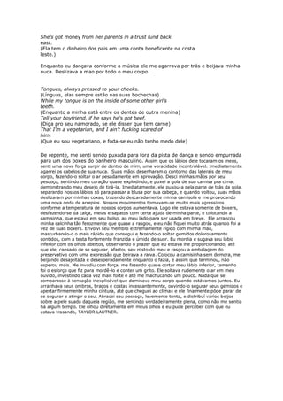 She's got money from her parents in a trust fund back
east.
(Ela tem o dinheiro dos pais em uma conta beneficente na costa
leste.)

Enquanto eu dançava conforme a música ele me agarrava por trás e beijava minha
nuca. Deslizava a mao por todo o meu corpo.


Tongues, always pressed to your cheeks.
(Línguas, elas sempre estão nas suas bochechas)
While my tongue is on the inside of some other girl's
teeth.
(Enquanto a minha está entre os dentes de outra menina)
Tell your boyfriend, if he says he's got beef,
(Diga pro seu namorado, se ele disser que tem carne)
That I'm a vegetarian, and I ain't fucking scared of
him.
(Que eu sou vegetariano, e foda-se eu não tenho medo dele)

De repente, me senti sendo puxada para fora da pista de dança e sendo empurrada
para um dos boxes do banheiro masculino. Assim que os lábios dele tocaram os meus,
senti uma nova força surgir de dentro de mim, uma voracidade incontrolável. Imediatamente
agarrei os cabelos de sua nuca. Suas mãos desenharam o contorno das laterais de meu
corpo, fazendo-o soltar o ar pesadamente em aprovação. Desci minhas mãos por seu
pescoço, sentindo meu coração quase explodindo, e puxei a gola de sua camisa pra cima,
demonstrando meu desejo de tirá-la. Imediatamente, ele puxou-a pela parte de trás da gola,
separando nossos lábios só para passar a blusa por sua cabeça, e quando voltou, suas mãos
deslizaram por minhas coxas, trazendo descaradamente minha camisola e me provocando
uma nova onda de arrepios. Nossos movimentos tornavam-se muito mais agressivos
conforme a temperatura de nossos corpos aumentava. Logo ele estava somente de boxers,
desfazendo-se da calça, meias e sapatos com certa ajuda de minha parte, e colocando a
camisinha, que estava em seu bolso, ao meu lado para ser usada em breve. Ele arrancou
minha calcinha tão ferozmente que quase a rasgou, e eu não fiquei muito atrás quando foi a
vez de suas boxers. Envolvi seu membro extremamente rígido com minha mão,
masturbando-o o mais rápido que consegui e fazendo-o soltar gemidos dolorosamente
contidos, com a testa fortemente franzida e úmida de suor. Eu mordia e sugava seu lábio
inferior com os olhos abertos, observando o prazer que eu estava lhe proporcionando, até
que ele, cansado de se segurar, afastou seu rosto do meu e rasgou a embalagem do
preservativo com uma expressão que beirava a raiva. Colocou a camisinha sem demora, me
beijando desajeitada e desesperadamente enquanto o fazia, e assim que terminou, não
esperou mais. Me invadiu com força, me fazendo quase cortar meu lábio inferior, tamanho
foi o esforço que fiz para mordê-lo e conter um grito. Ele soltava rudemente o ar em meu
ouvido, investindo cada vez mais forte e até me machucando um pouco. Nada que se
comparasse à sensação inexplicável que dominava meu corpo quando estávamos juntos. Eu
arranhava seus ombros, braços e costas incessantemente, ouvindo-o segurar seus gemidos e
apertar firmemente minha cintura, até que cheguei ao clímax e ele finalmente pôde parar de
se segurar e atingir o seu. Abracei seu pescoço, levemente tonta, e distribuí vários beijos
sobre a pele suada daquela região, me sentindo verdadeiramente plena, como não me sentia
há algum tempo. Ele olhou diretamente em meus olhos e eu pude perceber com que eu
estava trasando, TAYLOR LAUTNER.
 