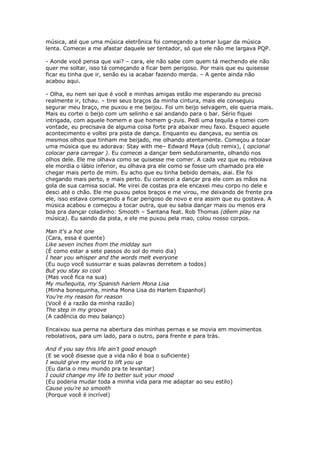 música, até que uma música eletrônica foi começando a tomar lugar da música
lenta. Comecei a me afastar daquele ser tentador, só que ele não me largava PQP.

- Aonde você pensa que vai? – cara, ele não sabe com quem tá mechendo ele não
quer me soltar, isso tá começando a ficar bem perigoso. Por mais que eu quisesse
ficar eu tinha que ir, senão eu ia acabar fazendo merda. – A gente ainda não
acabou aqui.

- Olha, eu nem sei que é você e minhas amigas estão me esperando eu preciso
realmente ir, tchau. – tirei seus braços da minha cintura, mais ele conseguiu
segurar meu braço, me puxou e me beijou. Foi um beijo selvagem, ele queria mais.
Mais eu cortei o beijo com um selinho e sai andando para o bar. Sério fiquei
intrigada, com aquele homem e que homem g-zuis. Pedi uma tequila e tomei com
vontade, eu precisava de alguma coisa forte pra abaixar meu faxo. Esqueci aquele
acontecimento e voltei pra pista de dança. Enquanto eu dançava, eu sentia os
mesmos olhos que tinham me beijado, me olhando atentamente. Começou a tocar
uma música que eu adorava: Stay with me– Edward Maya (club remix), ( opcional
colocar para carregar ). Eu comecei a dançar bem sedutoramente, olhando nos
olhos dele. Ele me olhava como se quisesse me comer. A cada vez que eu rebolava
ele mordia o lábio inferior, eu olhava pra ele como se fosse um chamado pra ele
chegar mais perto de mim. Eu acho que eu tinha bebido demais, aiai. Ele foi
chegando mais perto, e mais perto. Eu comecei a dançar pra ele com as mãos na
gola de sua camisa social. Me virei de costas pra ele encaxei meu corpo no dele e
desci até o chão. Ele me puxou pelos braços e me virou, me deixando de frente pra
ele, isso estava começando a ficar perigoso de novo e era assim que eu gostava. A
música acabou e começou a tocar outra, que eu sabia dançar mais ou menos era
boa pra dançar coladinho: Smooth – Santana feat. Rob Thomas (dêem play na
música). Eu saindo da pista, e ele me puxou pela mao, colou nosso corpos.

Man it's a hot one
(Cara, essa é quente)
Like seven inches from the midday sun
(É como estar a sete passos do sol do meio dia)
I hear you whisper and the words melt everyone
(Eu ouço você sussurrar e suas palavras derretem a todos)
But you stay so cool
(Mas você fica na sua)
My muñequita, my Spanish harlem Mona Lisa
(Minha bonequinha, minha Mona Lisa do Harlem Espanhol)
You're my reason for reason
(Você é a razão da minha razão)
The step in my groove
(A cadência do meu balanço)

Encaixou sua perna na abertura das minhas pernas e se movia em movimentos
rebolativos, para um lado, para o outro, para frente e para trás.

And if you say this life ain't good enough
(E se você disesse que a vida não é boa o suficiente)
I would give my world to lift you up
(Eu daria o meu mundo pra te levantar)
I could change my life to better suit your mood
(Eu poderia mudar toda a minha vida para me adaptar ao seu estilo)
Cause you're so smooth
(Porque você é incrível)
 