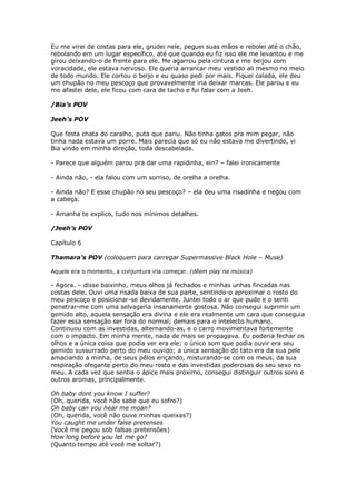 Eu me virei de costas para ele, grudei nele, peguei suas mãos e rebolei até o chão,
rebolando em um lugar específico, até que quando eu fiz isso ele me levantou e me
girou deixando-o de frente para ele. Me agarrou pela cintura e me beijou com
voracidade, ele estava nervoso. Ele queria arrancar meu vestido ali mesmo no meio
de todo mundo. Ele cortou o beijo e eu quase pedi por mais. Fiquei calada, ele deu
um chupão no meu pescoço que provavelmente iria deixar marcas. Ele parou e eu
me afastei dele, ele ficou com cara de tacho e fui falar com a Jeeh.

/Bia’s POV

Jeeh’s POV

Que festa chata do caralho, puta que pariu. Não tinha gatos pra mim pegar, não
tinha nada estava um porre. Mais parecia que só eu não estava me divertindo, vi
Bia vindo em minha direção, toda descabelada.

- Parece que alguém parou pra dar uma rapidinha, ein? – falei ironicamente

- Ainda não, - ela falou com um sorriso, de orelha a orelha.

- Ainda não? E esse chupão no seu pescoço? – ela deu uma risadinha e negou com
a cabeça.

- Amanha te explico, tudo nos mínimos detalhes.

/Jeeh’s POV

Capítulo 6

Thamara’s POV (coloquem para carregar Supermassive Black Hole – Muse)

Aquele era o momento, a conjuntura iria começar. (dêem play na música)

- Agora. – disse baixinho, meus olhos já fechados e minhas unhas fincadas nas
costas dele. Ouvi uma risada baixa de sua parte, sentindo-o aproximar o rosto do
meu pescoço e posicionar-se devidamente. Juntei todo o ar que pude e o senti
penetrar-me com uma selvageria insanamente gostosa. Não consegui suprimir um
gemido alto, aquela sensação era divina e ele era realmente um cara que conseguia
fazer essa sensação ser fora do normal; demais para o intelecto humano.
Continuou com as investidas, alternando-as, e o carro movimentava fortemente
com o impacto. Em minha mente, nada de mais se propagava. Eu poderia fechar os
olhos e a única coisa que podia ver era ele; o único som que podia ouvir era seu
gemido sussurrado perto do meu ouvido; a única sensação do tato era da sua pele
amaciando a minha, de seus pêlos eriçando, misturando-se com os meus, da sua
respiração ofegante perto do meu rosto e das investidas poderosas do seu sexo no
meu. A cada vez que sentia o ápice mais próximo, consegui distinguir outros sons e
outros aromas, principalmente.

Oh baby dont you know I suffer?
(Oh, querida, você não sabe que eu sofro?)
Oh baby can you hear me moan?
(Oh, querida, você não ouve minhas queixas?)
You caught me under false pretenses
(Você me pegou sob falsas pretensões)
How long before you let me go?
(Quanto tempo até você me soltar?)
 