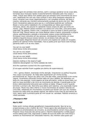 Dotada agora de sentidos mais atentos, senti o cansaço apoderar-se do corpo dele,
tornando seus músculos rígidos involuntariamente relaxados pelo meu corpo e
mãos. Toquei seus lábios num pedido para que parasse como movimento de vai-e-
vem, deparando-me com seu rosto confuso e seus olhos desejosos atacando os
meus. Levantei meu corpo vagarosamente e, em completa sintonia, ele fazia o
mesmo, retirando seu membro extremamente excitado de dentro de mim. Não
foram necessárias palavras para que eu o confortasse pedindo por confiança.
Beijei-o numa calma inabalável e fui correspondida por lábios que tremiam –
nervosos, talvez. Aos poucos fui ajeitando nossos corpos do jeito que tinha em
mente. Logo, Pattison estava sentado e eu estava em cima dele, uma perna para
cada lado, de joelhos, frente a ele; e beijando-o como se fosse a última coisa que
faria em vida. Steven deixou seu corpo deslizar sobre o banco, entortando a própria
coluna, aperfeiçoando a posição e encaixando nossos corpos perfeitamente.
Enrosquei meus cotovelos em seu pescoço, entrelaçando meus dedos em seus
cabelos enquanto tocava nossos narizes; eu já estava mais alta que ele.
As respirações ofegantes faziam da Limusine uma espécie de vulcão em erupção;
poderia ser apenas minha insanidade, mas eu podia jurar que havia visto fumaça
pairando sobre o ar ao meu redor.

You set my soul alight
(Você deixa minha alma acesa)
You set my soul alight
(Você deixa minha alma acesa)
You set my soul alight
(Você deixa minha alma acesa)
Glaciers melting in the dead of night
(Geleiras descongelam na morte (calada) da noite )
And the superstars sucked into the supermassive
(E as super-estrelas foram sugadas pra dentro do supermassivo)

- Hm – gemeu Robert, chamando minha atenção. Impulsionei os joelhos forçando
meu corpo a se levantar. As mãos dele espalmaram em minha bunda,
permanecendo ali. Toquei seu pênis com uma das mãos, posicionando-o em minha
vagina, novamente colocando minhas mãos em seus cabelos. Ele depositou um
beijo em meu pescoço, numa espécie de sinal afirmativo, então eu puxei todo o ar
para os meus pulmões e dei início ao movimento de descida. A penetração se fez
lenta e deliciosamente torturante para ambos os lados. Cheguei a sorrir quando
terminei o primeiro ato. Rob tinha seus lábios semi-abertos, uma expressão insana
de prazer. Mordi meu lábio inferior e iniciei movimentos de subida e descida em
cima dele, rebolando em movimentos circulares que faziam com que seu membro
tocasse em cada canto da parede vaginal, ele estava muito mais do que dentro de
mim; assim senti a primeira parte de mim esvair-se: sanidade. Pattison arrancou a
infeliz sanidade.

/Thamara’s POV

Mari’s POV

Podia sentir minhas células gargalharem maquiavelicamente. Que tal se eu
proporcionasse a ele o melhor de mim? Talvez agora não estivéssemos mais
testando os amortecedores da Limusine, os amortecedores seriam meus joelhos.
Preparei meus músculos das pernas para o máximo desempenho e então joguei
minha cabeça para trás, segurando o cabelo da nuca do chefe com mais força e
acelerei os movimentos em velocidade máxima. Seu membro saía quase que
 