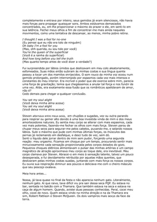 completamente e entrava por inteiro; seus gemidos já eram silenciosos, não havia
mais forças para propagar quaisquer sons. Ambos estávamos demasiados
concentrados, eu, em lhe proporcionar o máximo do prazer e ele, em senti-lo em
sua latência. Fechei meus olhos a fim de concentrar-me mais ainda naqueles
movimentos, como uma tentativa de descansar, ao menos, minha pobre retina.

I thought I was a fool for no-one
(Eu pensei que eu não era tolo de ninguém)
Oh baby I'm a fool for you
(Mas, ohh querida, eu sou tolo por você)
You're the queen of the superficial
(Você é a rainha do superficial)
And how long before you tell the truth
(Mas quanto tempo antes de você dizer a verdade?)

Fui surpreendida por lábios úmidos que deslizavam em meu colo aleatoriamente,
esfomeados. Suas mãos então subiram às minhas costas e sua língua quente
passou a tocar um dos mamilos enrijecidos. O som rouco da minha voz ecoou num
gemido prolongado, porém interrompido por espasmos cada vez mais intensos e
constantes do meu interior. Era incrível o poder que ele exercia sobre mim, parecia
uma força de gravitação; temia que chegássemos a anular tal força e nos fundir de
uma vez. Aliás, era exatamente essa fusão que os românticos apelidavam de amor,
não é?
Cedo demais para chegar a qualquer conclusão.

You set my soul alight
(Você deixa minha alma acesa)
You set my soul alight
(Você deixa minha alma acesa)

Steven alternava entre meus seios, em chupões e sugadas, vez ou outra parando
para respirar ou gemer alto devido à uma boa investida vinda de mim e dos meus
amortecedores naturais. Eu sentia meu corpo se alterar com mais espasmos, cada
vez mais potentes, fazendo-me fechar os olhos com mais força. Steven parou de
chupar meus seios para segurar-me pelos cabelos, puxando-me, e selando nossos
lábios. Subi o máximo que pude com minhas últimas forças, os músculos das
pernas já reclamando em desfalque, e desci tudo de vez, sem dó.
Senti o líquido dele jorrar dentro de mim sem pudor, forçando uma segunda
reação: meu orgasmo. Ficamos em choque por um tempo, procurando sentir mais
minuciosamente cada sensação proporcionada pelos corpos dotados do gozo.
Pequenos choques elétricos alimentavam o pulsar das minhas artérias e um campo
magnético de atração aproximava meu corpo ao toque dele, era inevitável. Meu
corpo clamava por Steven. Abracei-o em meio à sensação latente, talvez um pouco
desesperada, e fui devidamente retribuída por aquelas mãos quentes, que
deslizaram pelas minhas costas suadas, juntando com mais força os nossos corpos.
Eu ouvia sua respiração diminuir aos poucos e deliciava-me com o cheiro másculo
que seu pescoço exalava.

Meia hora antes...

Nossa, já tava quase no final da festa e não aparecia nenhum gato. Literalmente,
nenhum gato. Ai que raiva, tava difícil viu pra sair dessa seca PQP. Eu estava no
bar, sentada no balcão com a Thamara. Que também estava na seca e estava na
caça de algum homem. Quando, avistei duas pessoas conhecidas. Peraí, cocei meu
olho, cocei de novo. Quem estava vindo na minha direção e na da Thamara era
sim, Robert Pattison e Steven McQueen. Os dois vampiros mais sexys da face da
terra.
 