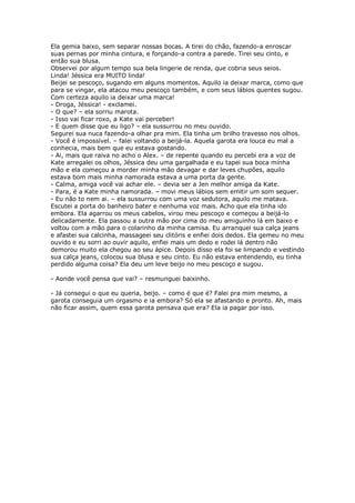 Ela gemia baixo, sem separar nossas bocas. A tirei do chão, fazendo-a enroscar
suas pernas por minha cintura, e forçando-a contra a parede. Tirei seu cinto, e
então sua blusa.
Observei por algum tempo sua bela lingerie de renda, que cobria seus seios.
Linda! Jéssica era MUITO linda!
Beijei se pescoço, sugando em alguns momentos. Aquilo ia deixar marca, como que
para se vingar, ela atacou meu pescoço também, e com seus lábios quentes sugou.
Com certeza aquilo ia deixar uma marca!
- Droga, Jéssica! - exclamei.
- O que? – ela sorriu marota.
- Isso vai ficar roxo, a Kate vai perceber!
- E quem disse que eu ligo? – ela sussurrou no meu ouvido.
Segurei sua nuca fazendo-a olhar pra mim. Ela tinha um brilho travesso nos olhos.
- Você é impossível. – falei voltando a beijá-la. Aquela garota era louca eu mal a
conhecia, mais bem que eu estava gostando.
- Ai, mais que raiva no acho o Alex. – de repente quando eu percebi era a voz de
Kate arregalei os olhos, Jéssica deu uma gargalhada e eu tapei sua boca minha
mão e ela começou a morder minha mão devagar e dar leves chupões, aquilo
estava bom mais minha namorada estava a uma porta da gente.
- Calma, amiga você vai achar ele. – devia ser a Jen melhor amiga da Kate.
- Para, é a Kate minha namorada. – movi meus lábios sem emitir um som sequer.
- Eu não to nem ai. – ela sussurrou com uma voz sedutora, aquilo me matava.
Escutei a porta do banheiro bater e nenhuma voz mais. Acho que ela tinha ido
embora. Ela agarrou os meus cabelos, virou meu pescoço e começou a beijá-lo
delicadamente. Ela passou a outra mão por cima do meu amiguinho lá em baixo e
voltou com a mão para o colarinho da minha camisa. Eu arranquei sua calça jeans
e afastei sua calcinha, massageei seu clitóris e enfiei dois dedos. Ela gemeu no meu
ouvido e eu sorri ao ouvir aquilo, enfiei mais um dedo e rodei lá dentro não
demorou muito ela chegou ao seu ápice. Depois disso ela foi se limpando e vestindo
sua calça jeans, colocou sua blusa e seu cinto. Eu não estava entendendo, eu tinha
perdido alguma coisa? Ela deu um leve beijo no meu pescoço e sugou.

- Aonde você pensa que vai? – resmunguei baixinho.

- Já consegui o que eu queria, beijo. – como é que é? Falei pra mim mesmo, a
garota conseguia um orgasmo e ia embora? Só ela se afastando e pronto. Ah, mais
não ficar assim, quem essa garota pensava que era? Ela ia pagar por isso.
 