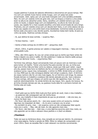 roupas pedimos 5 pizzas de sabores diferentes e devoramos em pouco tempo. Mel
iria com um vestido mula manca verde musgo, com um peep toe preto
envernizado. Jeeh, optou por um azul todo trançado com uma sandália prateada.
Mari, foi com um vestido vinho de gola role, com os braços a mostra e uma ankle
boot na altura do calcanhar preta. Dany, escolheu um vestido tomara que caia,
preto no busto, e depois bege com uns babadinhos, na altura do meio de suas
coxas, seu sapato foi o mais ousado escolheu uma bota envernizada de cano longo.
Thamara, era um vestido cinza com um decote bem farto, e um cinto abaixo de seu
busto seu sapato era uma ankle boot cinza desbotada. Comemos todas as pizzas e
fomos cada uma para o seu devido quarto. Acordamos todas bem tarde, lá para as
13hrs da tarde. Pedimos comida chinesa.

- Ai, que delícia tá essa comida. – suspirou Mari.

- Tá boa mesma. – sorri

- Gente a festa começa às 23:00hrs né? – perguntou Jeeh

- Aham, 23hrs. A gente precisa ver cabelo e maquiagem meninas. – falou em tom
preocupado Ludy.

- Olha, são 15hrs agora. Eu vou ver umas coisas que eu tenho que fazer antes da
festa e depois vou para o salão. Só não podemos ir todas ao mesmo salão porque
senão vai demorar muito. – argumentou Mari

Terminei meu almoço, fiquei conversando mais um pouco com as meninas e subi
para tomar um banho. Tomei uma ducha fria para acordar de vez, eu tinha que
ligar pra minha mãe pra falar como eu estava, essas que mãe quer saber. Liguei
pra ela, passei meia hora no telefone ela fez um interrogatório que parecia que não
acabava nunca. Liguei meu computador, e entrei no MSN. Ainda tinha um contato
no meu MSN que eu não conseguia deletar nem dirigir a palavra, Zach. O término
do nosso namoro não foi um dos mais legais, foi um término com briga. Eu estava
focada demais no trabalho e acabava não dando atenção pra ele. Isso o deixava
furioso comigo, até que chegou um ponto que ele não agüentou mais. Eu li seu
subnick silenciosamente: Eu ainda lembro do seu toque. Sim, aquilo me tocava. Eu
já tinha chorado demais por ele, eu gostava muito dele foi o primeiro homem da
minha vida em tudo.

Flashback

- Você sabe que eu tenho feito tudo pra ficar perto de você, mais o meu trabalho...
– as palavras não conseguiam sair da minha boca.
- Já sei, seu trabalho é mais importante do que eu já entendi. – não era isso, eu
nunca iria fazer isso.
- Por favor não pensa assim, Eu – isso soou quase como um sussurro, minhas
lágrimas me impediam de falar. – Eu te amo e sempre vou te amar.
- Eu também te amo, mas. – ele suspirou como se não conseguisse falar aquilo
mais era o certo. – Mas, não dá mais. Eu não agüento mais isso.
- Por favor, não fala isso. – falei isso, e uma lágrima escorreu pelo meu rosto, eu
não agüentei cai no chão e abracei meus joelhos e vi Zach se afastar.

/Flashback

Toda vez que eu lembrava disso, meu coração se corroia por dentro. Eu precisava
virar essa página. Fechei a janela do MSN. Olhei no relógio do computador e já
eram 19hrs. Desci as escadas Mari e Jeeh estavam na cozinha conversando.
 