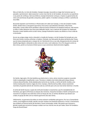 Mas um belo dia, no reino de Canaban, Cazeaje ressurgiu, buscando se vingar dos humanos que no
passado a aprisionaram. Após assassinar o servo mais leal do rei de Canaban, ela assumiu sua aparência
e seu posto de confiança. Sob esse disfarce, Cazeaje lentamente começou a inspirar os governantes do
reino com promessas de grandes conquistas, poder e glória. E Canaban começou a trilhar o caminho da
escuridão.

Buscando expandir suas fronteiras e influenciado sem saber por Cazeaje, o reino de Canaban invadiu
Serdin, dando início a uma guerra que durou cinco anos e que devastou Vermécia. Vilas foram
destruídas, muitas vidas foram perdidas e diversos heróis tombaram em batalhas históricas. Até mesmo
os elfos e anões deixaram seus lares para defender Serdin, mas o exército de Canaban foi implacável.
Durante a maior batalha entre os dois reinos, Cazeaje finalmente revelou seu disfarce e tirou a vida do
rei de Serdin.

Ao ver seu antigo amigo morto e descobrir a traição de Cazeaje, o rei de Canaban foi tomado por uma
fúria sem limites e tentou enfrentar a traidora. Contudo, isso fazia parte do plano da Rainha das Trevas,
que já estava preparada para o ataque do rei e facilmente tirou a sua vida, desaparecendo do campo de
batalha logo depois e deixando os dois reinos em ruína e sem soberano. Era o fim da guerra entre os
dois reinos, porém os humanos tinham pouco o que comemorar diante de tanta tragédia.




Em Serdin, logo após o fim das batalhas que destruíram o reino, vários monstros surgiram causando
medo na população e espalhando o caos. Florestas e cidades eram destruídas pelo ataque dessas
criaturas desconhecidas. Ainda abalada pela morte de seu marido, a rainha de Serdin recebeu uma
notícia trazida pelos maiores magos do reino: Cazeaje, a Rainha da Escuridão, estava novamente
reunindo um grande exército de monstros sob seu controle para uma vez mais tentar dominar o mundo.

A rainha de Serdin buscou o apoio da rainha de Canaban e novamente a paz foi reestabelecida em
Vermécia, que agora enfrentava os ataques dos monstros. Enquanto Canaban e Serdin começavam a se
reconstruir e preparar seus exércitos contra as forças do mal, as rainhas decidiram que deveria ser
criado um grupo de elite com os maiores guerreiros dos dois reinos.

Infelizmente, os guerreiros de ambos os reinos estavam combalidos pela guerra. Por isso a Comandante
Lothos, encarregada da missão, decidiu recrutar novatos com bastante potencial, e iniciar o treinamento
que moldaria os futuros heróis de Vermécia. Foram convocadas, então, três jovens que iniciaram a
grande caçada para encontrar Cazeaje e acabar com seu mal de uma vez por todas. Assim foi fundada a
tropa da Grand Chase!
 