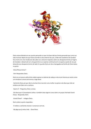 Elesis estava deitada em seu quarto pensando no que iria fazer dali pra frente,pensando que rumo sua
vida iria levar depois do que havia ocorrido no dia anterior:Seu pai, o líder dos Cavaleiros de Canaban
fora morto em uma missão,ela não sabia se ia atrás de respostas sobre seu desaparecimento,se fugiria
de Canaban e deixaria de ser uma guerreira ou se apenas continuaria ali e ocuparia o posto de seu pai
deixando seu desaparecimento de lado.Foi quando Dont,um dos empregados da família de Elesis bateu
na porta:

-Elesis?Posso Entrar?

-Sim!-Respondeu Elesis.

Dont era um pouco velho,tinha cabelo apenas na laterais da cabeça e eles eram brancos,se vestia como
um mordomo comum,ele entrou e logo disse:

-Senhorita Elesis,sei que não é uma boa hora mas tem uma mulher na porta e ela disse que não vai
embora sem falar com a senhora.

-Quem é? - Perguntou Elesis curiosa.

-Ela disse que é Comandante Lothos e também disse alguma coisa sobre um grupo chamado Grand
Chase.- Respondeu Dont.

-Grand Chase? - Indagou Elesis.

Dont ainda na porta respondeu:

-É melhor a senhorita mesmo ir conversar com ela.

-Ok,diga que já estou indo. - Disse Elesis.
 
