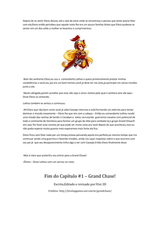 Depois de se vestir Elesis desceu até a sala de estar onde se encontrava a pessoa que tanto queria falar
com ela,Elesis então percebeu que aquele rosto lhe era um pouco familiar,Antes que Elesis pudesse se
sentar em um dos sofás a mulher se levantou e cumprimentou:




-Bom dia senhorita Elesis,eu sou a comandante Lothos e quero primeiramente prestar minhas
condolências a você,seu pai era um bom homen,você já deve ter me visto,já participei em várias missões
junto a ele.

-Muito obrigado,porém acredito que esse não seja o único motivo pelo qual a senhora veio até aqui.-
Disse Elesis se sentando.

Lothos também se sentou e continuou:

-Ah!Claro que não,bom como você já sabe Cazeaje retornou e está formando um exército para tentar
dominar o mundo novamente – Elesis fez que sim com a cabeça – Então eu comandante Lothos recebi
uma missão das rainhas de Serdin e Canaban e estou recrutando guerreiros novatos com potencial de
todo o continente de Vermécia para formar um grupo de elite para combate-la,o grupo Grand Chase!E
vim aqui lhe fazer esse convite,sei que pode ser muita coisa pra você depois do que aconteceu,mas eu
não podia esperar muito,quanto mais esperarmos mais forte ela fica.

Elesis ficou sem falar nada por um tempo,estava pensando,aquilo era perfeito,ao mesmo tempo que iria
continuar sendo uma guerreira e fazendo missões, ainda iria caçar respostas sobre o que ocorrera com
seu pai já que seu desaparecimento tinha algo a ver com Cazeaje.Então Elesis finalmente disse:



-Mas é claro que aceito!Eu vou entrar para a Grand Chase!

-Ótimo – Disse Lothos com um sorriso no rosto.




                   Fim do Capítulo #1 – Grand Chase!
                            Escrito,Editado e revisado por:Vini 3D

                       Créditos: http://levelupgames.uol.com.br/grandchase/
 