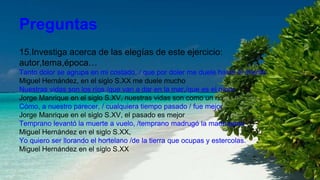 Preguntas
15.Investiga acerca de las elegías de este ejercicio:
autor,tema,época…
Tanto dolor se agrupa en mi costado, / que por doler me duele hasta el aliento.
Miguel Hernández, en el siglo S.XX me duele mucho
Nuestras vidas son los ríos /que van a dar en la mar,/que es el morir.
Jorge Manrique en el siglo S.XV, nuestras vidas son como un rio
Cómo, a nuestro parecer, / cualquiera tiempo pasado / fue mejor.
Jorge Manrique en el siglo S.XV, el pasado es mejor
Temprano levantó la muerte a vuelo, /temprano madrugó la madrugada
Miguel Hernández en el siglo S.XX,
Yo quiero ser llorando el hortelano /de la tierra que ocupas y estercolas.
Miguel Hernández en el siglo S.XX
 