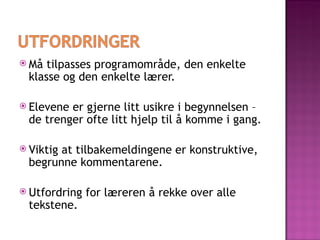 Må tilpasses programområde, den enkelte klasse og den enkelte lærer. Elevene er gjerne litt usikre i begynnelsen – de trenger ofte litt hjelp til å komme i gang. Viktig at tilbakemeldingene er konstruktive, begrunne kommentarene.  Utfordring for læreren å rekke over alle tekstene. 
