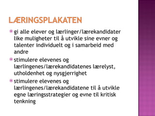 gi alle elever og lærlinger/lærekandidater like muligheter til å utvikle sine evner og talenter individuelt og i samarbeid med andre stimulere elevenes og lærlingenes/lærekandidatenes lærelyst, utholdenhet og nysgjerrighet stimulere elevenes og lærlingenes/lærekandidatene til å utvikle egne læringsstrategier og evne til kritisk tenkning 
