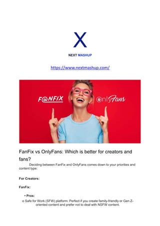 X
NEXT MASHUP
https://www.nextmashup.com/
FanFix vs OnlyFans: Which is better for creators and
fans?
Deciding between FanFix and OnlyFans comes down to your priorities and
content type:
For Creators:
FanFix:
• Pros:
o Safe for Work (SFW) platform: Perfect if you create family-friendly or Gen Z-
oriented content and prefer not to deal with NSFW content.
 