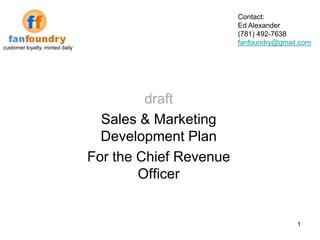 Contact:
                                                         Ed Alexander
                                                         (781) 492-7638
                                                         fanfoundry@gmail.com
customer loyalty, minted daily




                                          draft
                                   Sales & Marketing
                                   Development Plan
                                 For the Chief Revenue
                                         Officer


                                                                         1
 