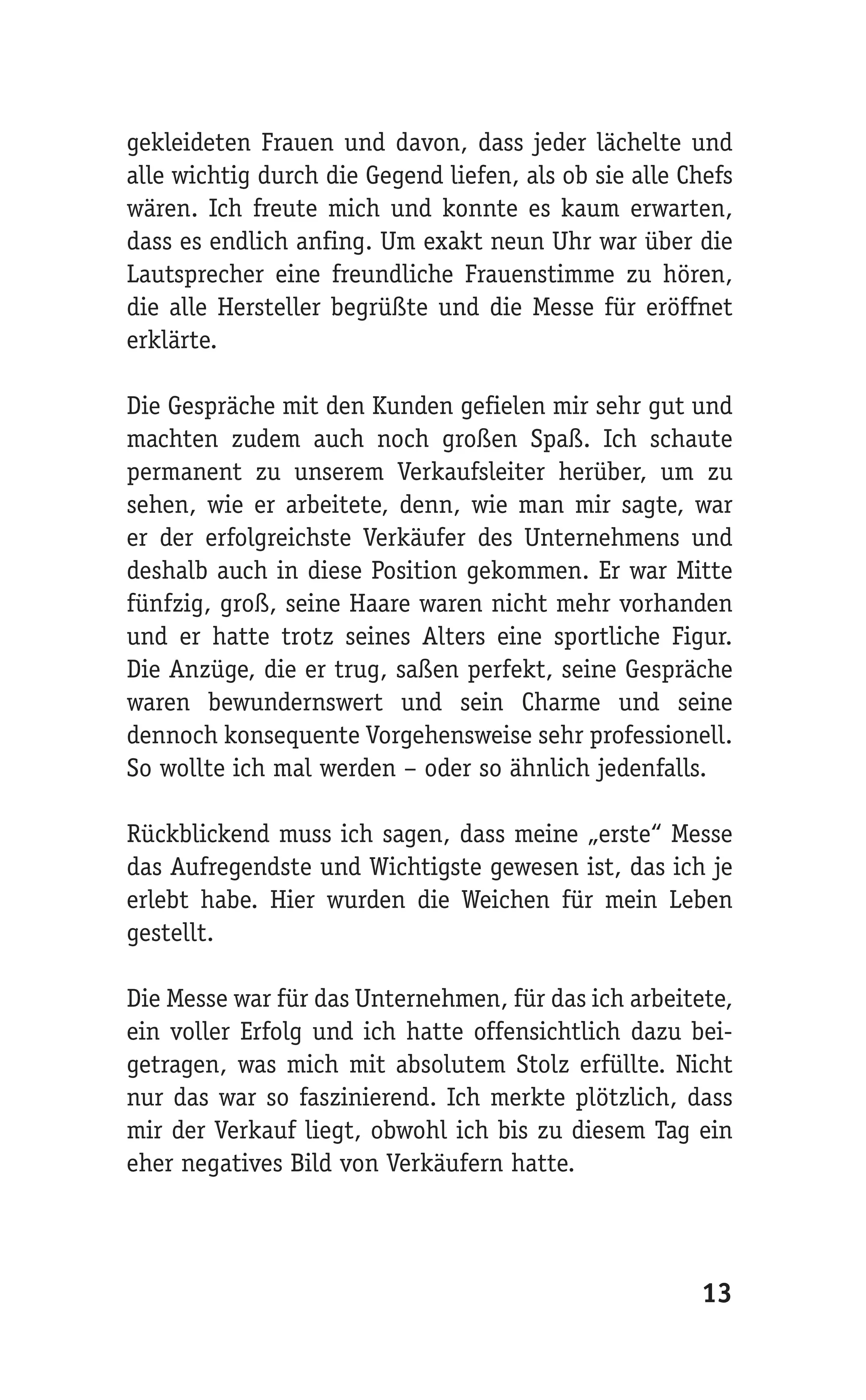 gekleideten Frauen und davon, dass jeder lächelte und
alle wichtig durch die Gegend liefen, als ob sie alle Chefs
wären. Ich freute mich und konnte es kaum erwarten,
dass es endlich anfing. Um exakt neun Uhr war über die
Lautsprecher eine freundliche Frauenstimme zu hören,
die alle Hersteller begrüßte und die Messe für eröffnet
erklärte.

Die Gespräche mit den Kunden gefielen mir sehr gut und
machten zudem auch noch großen Spaß. Ich schaute
permanent zu unserem Verkaufsleiter herüber, um zu
sehen, wie er arbeitete, denn, wie man mir sagte, war
er der erfolgreichste Verkäufer des Unternehmens und
deshalb auch in diese Position gekommen. Er war Mitte
fünfzig, groß, seine Haare waren nicht mehr vorhanden
und er hatte trotz seines Alters eine sportliche Figur.
Die Anzüge, die er trug, saßen perfekt, seine Gespräche
waren bewundernswert und sein Charme und seine
dennoch konsequente Vorgehensweise sehr professionell.
So wollte ich mal werden – oder so ähnlich jedenfalls.

Rückblickend muss ich sagen, dass meine „erste“ Messe
das Aufregendste und Wichtigste gewesen ist, das ich je
erlebt habe. Hier wurden die Weichen für mein Leben
gestellt.

Die Messe war für das Unternehmen, für das ich arbeitete,
ein voller Erfolg und ich hatte offensichtlich dazu bei-
getragen, was mich mit absolutem Stolz erfüllte. Nicht
nur das war so faszinierend. Ich merkte plötzlich, dass
mir der Verkauf liegt, obwohl ich bis zu diesem Tag ein
eher negatives Bild von Verkäufern hatte.




                                                       13
 
