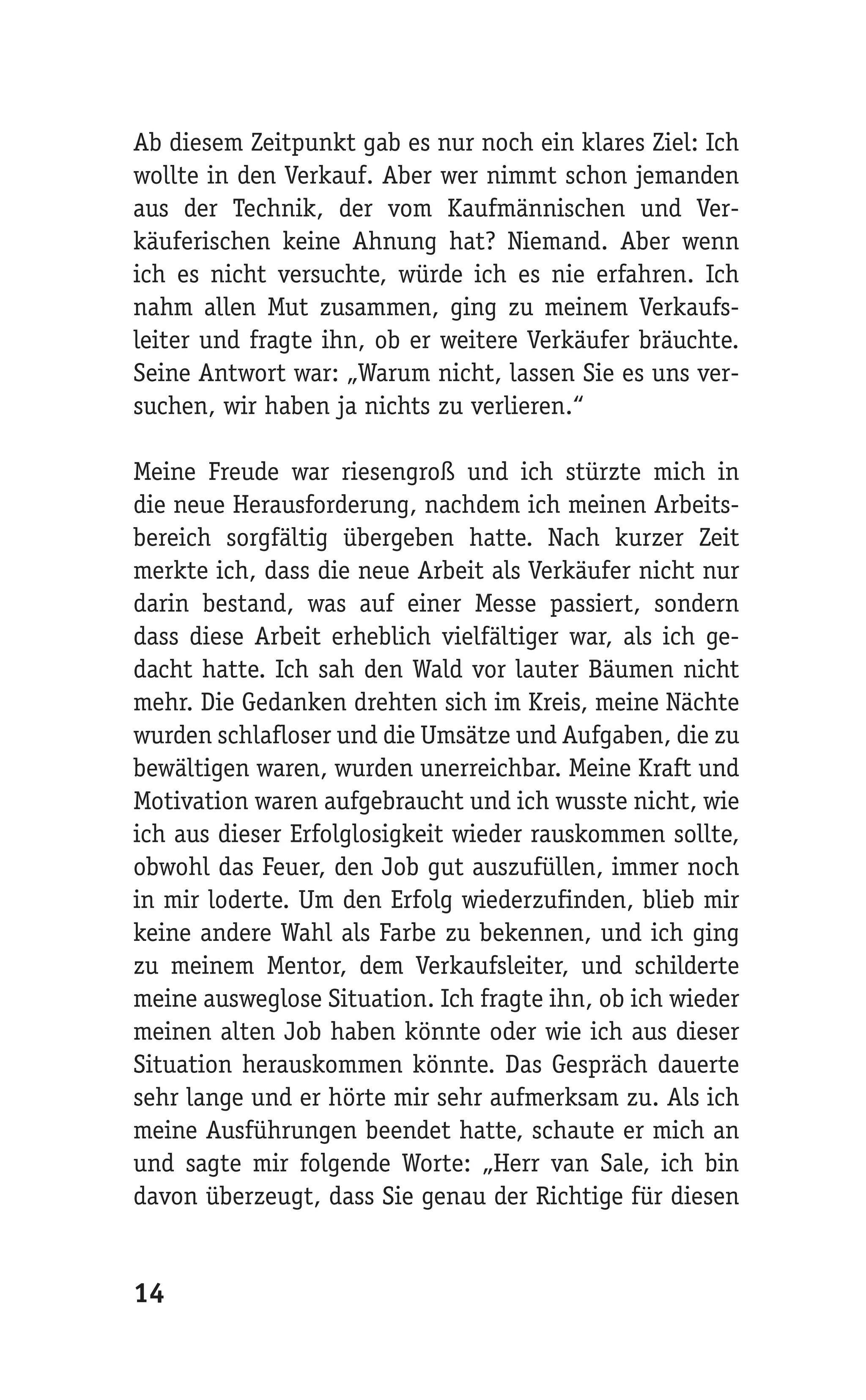 Ab diesem Zeitpunkt gab es nur noch ein klares Ziel: Ich
wollte in den Verkauf. Aber wer nimmt schon jemanden
aus der Technik, der vom Kaufmännischen und Ver-
käuferischen keine Ahnung hat? Niemand. Aber wenn
ich es nicht versuchte, würde ich es nie erfahren. Ich
nahm allen Mut zusammen, ging zu meinem Verkaufs-
leiter und fragte ihn, ob er weitere Verkäufer bräuchte.
Seine Antwort war: „Warum nicht, lassen Sie es uns ver-
suchen, wir haben ja nichts zu verlieren.“

Meine Freude war riesengroß und ich stürzte mich in
die neue Herausforderung, nachdem ich meinen Arbeits-
bereich sorgfältig übergeben hatte. Nach kurzer Zeit
merkte ich, dass die neue Arbeit als Verkäufer nicht nur
darin bestand, was auf einer Messe passiert, sondern
dass diese Arbeit erheblich vielfältiger war, als ich ge-
dacht hatte. Ich sah den Wald vor lauter Bäumen nicht
mehr. Die Gedanken drehten sich im Kreis, meine Nächte
wurden schlafloser und die Umsätze und Aufgaben, die zu
bewältigen waren, wurden unerreichbar. Meine Kraft und
Motivation waren aufgebraucht und ich wusste nicht, wie
ich aus dieser Erfolglosigkeit wieder rauskommen sollte,
obwohl das Feuer, den Job gut auszufüllen, immer noch
in mir loderte. Um den Erfolg wiederzufinden, blieb mir
keine andere Wahl als Farbe zu bekennen, und ich ging
zu meinem Mentor, dem Verkaufsleiter, und schilderte
meine ausweglose Situation. Ich fragte ihn, ob ich wieder
meinen alten Job haben könnte oder wie ich aus dieser
Situation herauskommen könnte. Das Gespräch dauerte
sehr lange und er hörte mir sehr aufmerksam zu. Als ich
meine Ausführungen beendet hatte, schaute er mich an
und sagte mir folgende Worte: „Herr van Sale, ich bin
davon überzeugt, dass Sie genau der Richtige für diesen


14
 