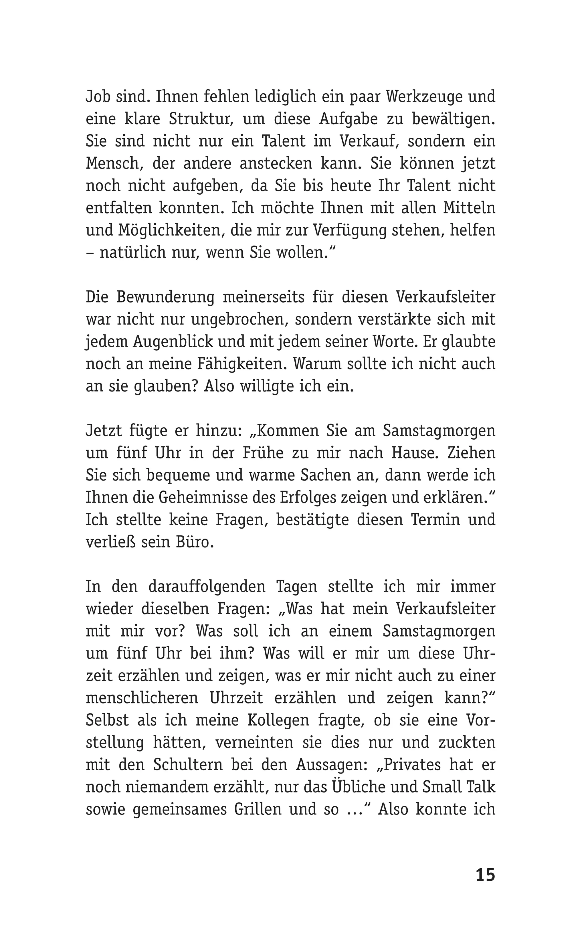 Job sind. Ihnen fehlen lediglich ein paar Werkzeuge und
eine klare Struktur, um diese Aufgabe zu bewältigen.
Sie sind nicht nur ein Talent im Verkauf, sondern ein
Mensch, der andere anstecken kann. Sie können jetzt
noch nicht aufgeben, da Sie bis heute Ihr Talent nicht
entfalten konnten. Ich möchte Ihnen mit allen Mitteln
und Möglichkeiten, die mir zur Verfügung stehen, helfen
– natürlich nur, wenn Sie wollen.“

Die Bewunderung meinerseits für diesen Verkaufsleiter
war nicht nur ungebrochen, sondern verstärkte sich mit
jedem Augenblick und mit jedem seiner Worte. Er glaubte
noch an meine Fähigkeiten. Warum sollte ich nicht auch
an sie glauben? Also willigte ich ein.

Jetzt fügte er hinzu: „Kommen Sie am Samstagmorgen
um fünf Uhr in der Frühe zu mir nach Hause. Ziehen
Sie sich bequeme und warme Sachen an, dann werde ich
Ihnen die Geheimnisse des Erfolges zeigen und erklären.“
Ich stellte keine Fragen, bestätigte diesen Termin und
verließ sein Büro.

In den darauffolgenden Tagen stellte ich mir immer
wieder dieselben Fragen: „Was hat mein Verkaufsleiter
mit mir vor? Was soll ich an einem Samstagmorgen
um fünf Uhr bei ihm? Was will er mir um diese Uhr-
zeit erzählen und zeigen, was er mir nicht auch zu einer
menschlicheren Uhrzeit erzählen und zeigen kann?“
Selbst als ich meine Kollegen fragte, ob sie eine Vor-
stellung hätten, verneinten sie dies nur und zuckten
mit den Schultern bei den Aussagen: „Privates hat er
noch niemandem erzählt, nur das Übliche und Small Talk
sowie gemeinsames Grillen und so …“ Also konnte ich


                                                     15
 