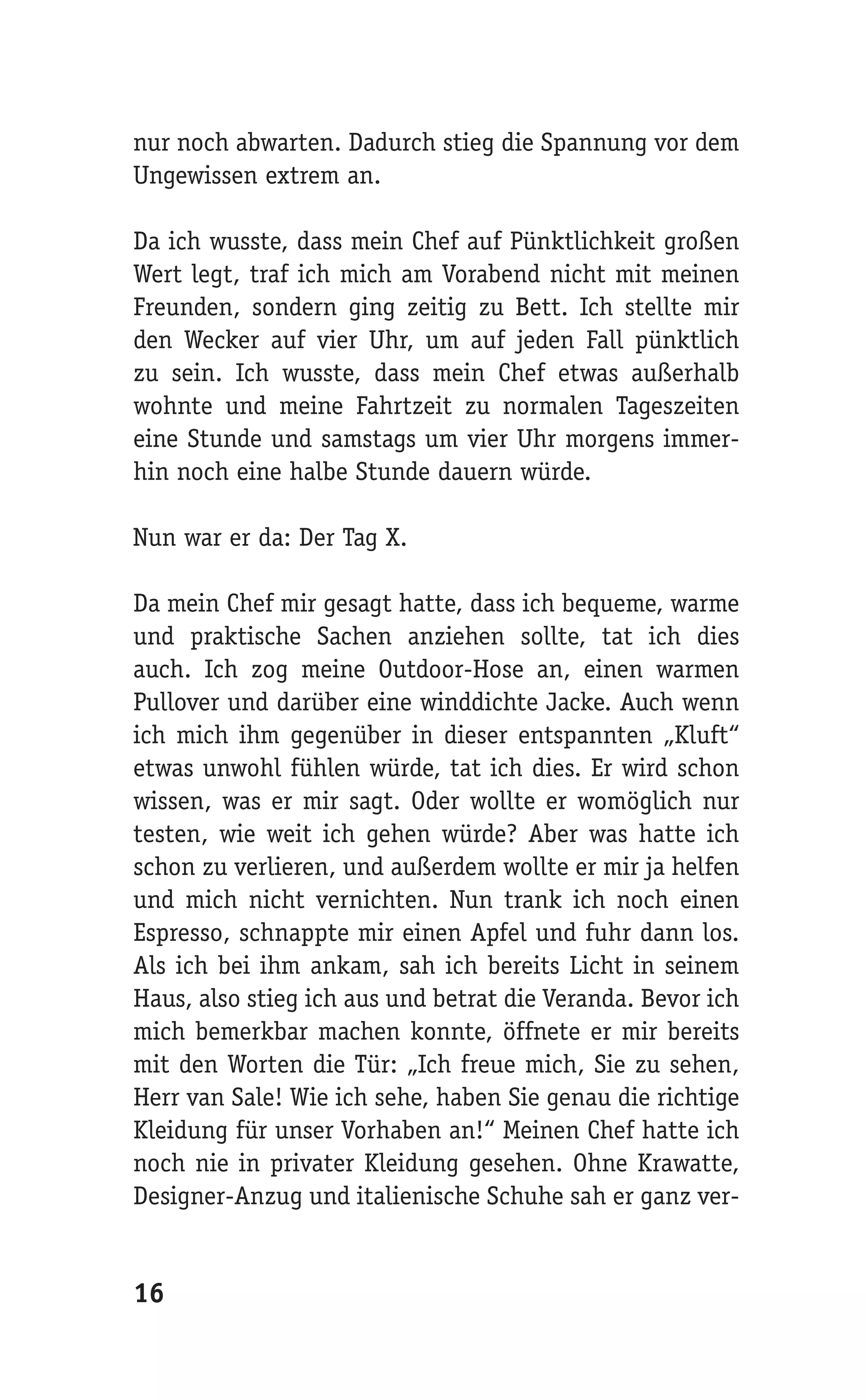 nur noch abwarten. Dadurch stieg die Spannung vor dem
Ungewissen extrem an.

Da ich wusste, dass mein Chef auf Pünktlichkeit großen
Wert legt, traf ich mich am Vorabend nicht mit meinen
Freunden, sondern ging zeitig zu Bett. Ich stellte mir
den Wecker auf vier Uhr, um auf jeden Fall pünktlich
zu sein. Ich wusste, dass mein Chef etwas außerhalb
wohnte und meine Fahrtzeit zu normalen Tageszeiten
eine Stunde und samstags um vier Uhr morgens immer-
hin noch eine halbe Stunde dauern würde.

Nun war er da: Der Tag X.

Da mein Chef mir gesagt hatte, dass ich bequeme, warme
und praktische Sachen anziehen sollte, tat ich dies
auch. Ich zog meine Outdoor-Hose an, einen warmen
Pullover und darüber eine winddichte Jacke. Auch wenn
ich mich ihm gegenüber in dieser entspannten „Kluft“
etwas unwohl fühlen würde, tat ich dies. Er wird schon
wissen, was er mir sagt. Oder wollte er womöglich nur
testen, wie weit ich gehen würde? Aber was hatte ich
schon zu verlieren, und außerdem wollte er mir ja helfen
und mich nicht vernichten. Nun trank ich noch einen
Espresso, schnappte mir einen Apfel und fuhr dann los.
Als ich bei ihm ankam, sah ich bereits Licht in seinem
Haus, also stieg ich aus und betrat die Veranda. Bevor ich
mich bemerkbar machen konnte, öffnete er mir bereits
mit den Worten die Tür: „Ich freue mich, Sie zu sehen,
Herr van Sale! Wie ich sehe, haben Sie genau die richtige
Kleidung für unser Vorhaben an!“ Meinen Chef hatte ich
noch nie in privater Kleidung gesehen. Ohne Krawatte,
Designer-Anzug und italienische Schuhe sah er ganz ver-


16
 