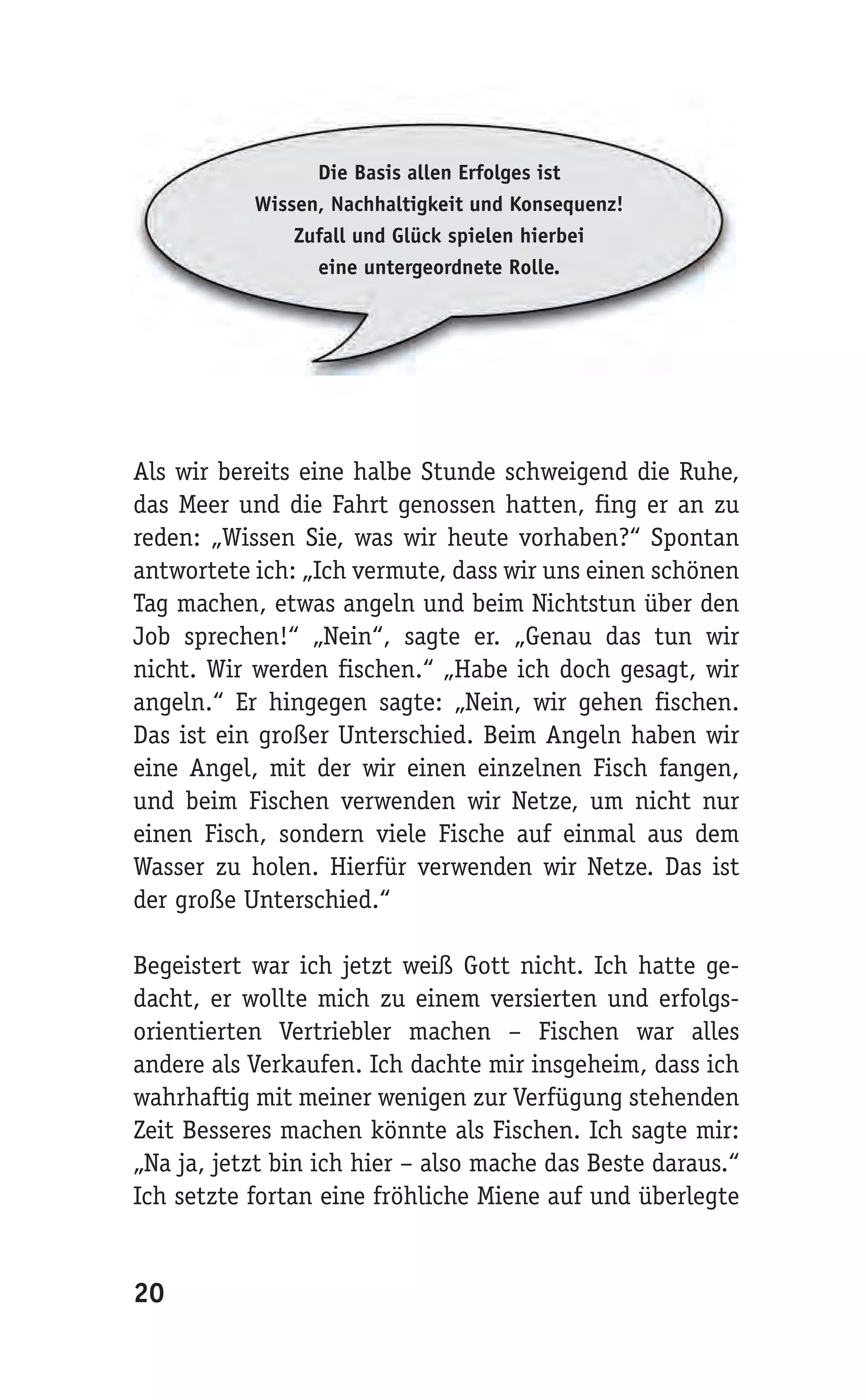 Die Basis allen Erfolges ist
           Wissen, Nachhaltigkeit und Konsequenz!
               Zufall und Glück spielen hierbei
                 eine untergeordnete Rolle.




Als wir bereits eine halbe Stunde schweigend die Ruhe,
das Meer und die Fahrt genossen hatten, fing er an zu
reden: „Wissen Sie, was wir heute vorhaben?“ Spontan
antwortete ich: „Ich vermute, dass wir uns einen schönen
Tag machen, etwas angeln und beim Nichtstun über den
Job sprechen!“ „Nein“, sagte er. „Genau das tun wir
nicht. Wir werden fischen.“ „Habe ich doch gesagt, wir
angeln.“ Er hingegen sagte: „Nein, wir gehen fischen.
Das ist ein großer Unterschied. Beim Angeln haben wir
eine Angel, mit der wir einen einzelnen Fisch fangen,
und beim Fischen verwenden wir Netze, um nicht nur
einen Fisch, sondern viele Fische auf einmal aus dem
Wasser zu holen. Hierfür verwenden wir Netze. Das ist
der große Unterschied.“

Begeistert war ich jetzt weiß Gott nicht. Ich hatte ge-
dacht, er wollte mich zu einem versierten und erfolgs-
orientierten Vertriebler machen – Fischen war alles
andere als Verkaufen. Ich dachte mir insgeheim, dass ich
wahrhaftig mit meiner wenigen zur Verfügung stehenden
Zeit Besseres machen könnte als Fischen. Ich sagte mir:
„Na ja, jetzt bin ich hier – also mache das Beste daraus.“
Ich setzte fortan eine fröhliche Miene auf und überlegte


20
 