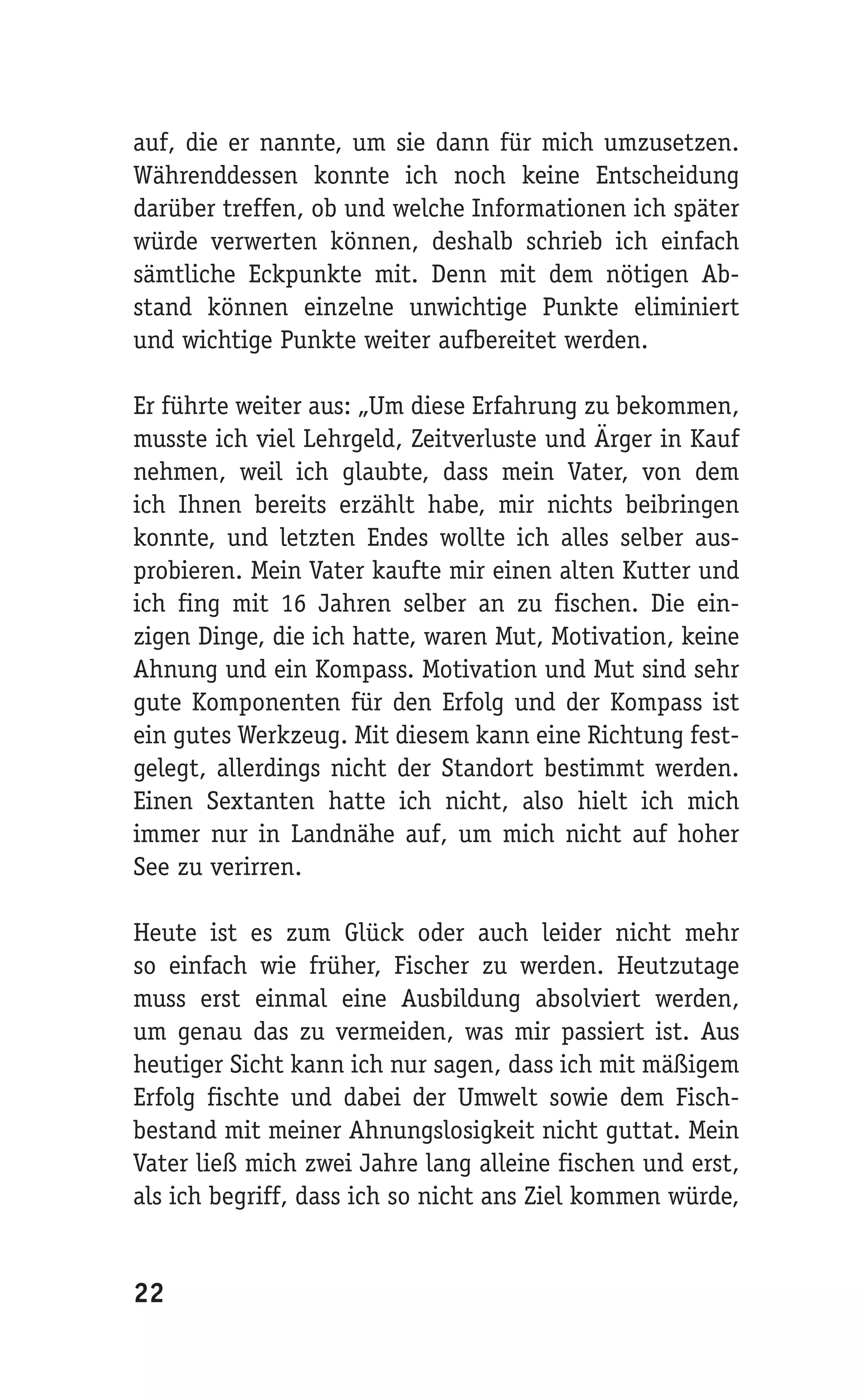 auf, die er nannte, um sie dann für mich umzusetzen.
Währenddessen konnte ich noch keine Entscheidung
darüber treffen, ob und welche Informationen ich später
würde verwerten können, deshalb schrieb ich einfach
sämtliche Eckpunkte mit. Denn mit dem nötigen Ab-
stand können einzelne unwichtige Punkte eliminiert
und wichtige Punkte weiter aufbereitet werden.

Er führte weiter aus: „Um diese Erfahrung zu bekommen,
musste ich viel Lehrgeld, Zeitverluste und Ärger in Kauf
nehmen, weil ich glaubte, dass mein Vater, von dem
ich Ihnen bereits erzählt habe, mir nichts beibringen
konnte, und letzten Endes wollte ich alles selber aus-
probieren. Mein Vater kaufte mir einen alten Kutter und
ich fing mit 16 Jahren selber an zu fischen. Die ein-
zigen Dinge, die ich hatte, waren Mut, Motivation, keine
Ahnung und ein Kompass. Motivation und Mut sind sehr
gute Komponenten für den Erfolg und der Kompass ist
ein gutes Werkzeug. Mit diesem kann eine Richtung fest-
gelegt, allerdings nicht der Standort bestimmt werden.
Einen Sextanten hatte ich nicht, also hielt ich mich
immer nur in Landnähe auf, um mich nicht auf hoher
See zu verirren.

Heute ist es zum Glück oder auch leider nicht mehr
so einfach wie früher, Fischer zu werden. Heutzutage
muss erst einmal eine Ausbildung absolviert werden,
um genau das zu vermeiden, was mir passiert ist. Aus
heutiger Sicht kann ich nur sagen, dass ich mit mäßigem
Erfolg fischte und dabei der Umwelt sowie dem Fisch-
bestand mit meiner Ahnungslosigkeit nicht guttat. Mein
Vater ließ mich zwei Jahre lang alleine fischen und erst,
als ich begriff, dass ich so nicht ans Ziel kommen würde,


22
 