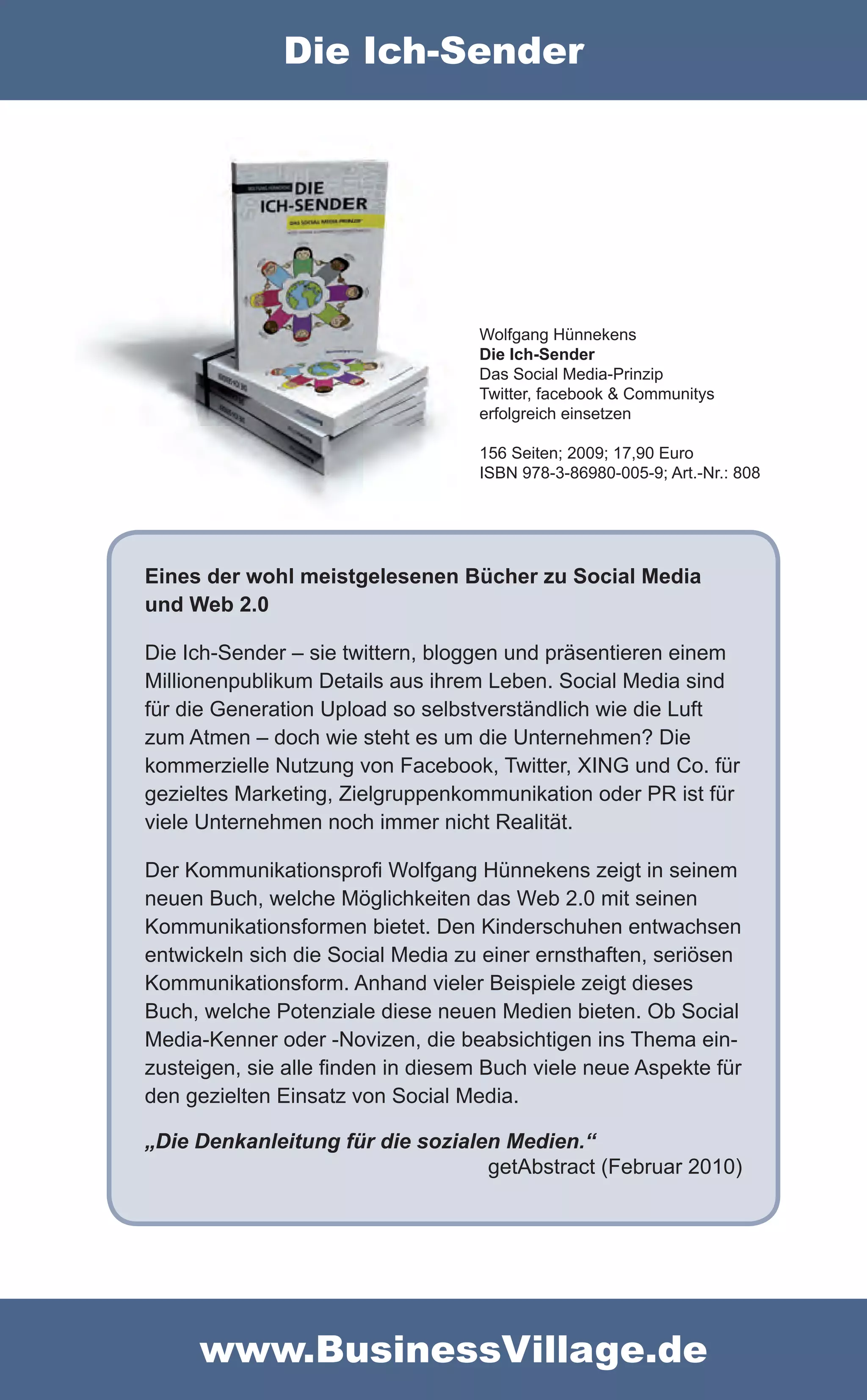 Die Ich-Sender




                                   Wolfgang Hünnekens
                                   Die Ich-Sender
                                   Das Social Media-Prinzip
                                   Twitter, facebook & Communitys
                                   erfolgreich einsetzen

                                   156 Seiten; 2009; 17,90 Euro
                                   ISBN 978-3-86980-005-9; Art.-Nr.: 808




Eines der wohl meistgelesenen Bücher zu Social Media
und Web 2.0

Die Ich-Sender – sie twittern, bloggen und präsentieren einem
Millionenpublikum Details aus ihrem Leben. Social Media sind
für die Generation Upload so selbstverständlich wie die Luft
zum Atmen – doch wie steht es um die Unternehmen? Die
kommerzielle Nutzung von Facebook, Twitter, XING und Co. für
gezieltes Marketing, Zielgruppenkommunikation oder PR ist für
viele Unternehmen noch immer nicht Realität.

Der Kommunikationsprofi Wolfgang Hünnekens zeigt in seinem
neuen Buch, welche Möglichkeiten das Web 2.0 mit seinen
Kommunikationsformen bietet. Den Kinderschuhen entwachsen
entwickeln sich die Social Media zu einer ernsthaften, seriösen
Kommunikationsform. Anhand vieler Beispiele zeigt dieses
Buch, welche Potenziale diese neuen Medien bieten. Ob Social
Media-Kenner oder -Novizen, die beabsichtigen ins Thema ein-
zusteigen, sie alle finden in diesem Buch viele neue Aspekte für
den gezielten Einsatz von Social Media.

„Die Denkanleitung für die sozialen Medien.“
                                  getAbstract (Februar 2010)




     www.BusinessVillage.de
 