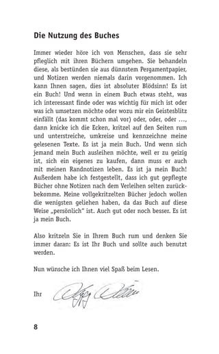 Die Nutzung des Buches

Immer wieder höre ich von Menschen, dass sie sehr
pfleglich mit ihren Büchern umgehen. Sie behandeln
diese, als bestünden sie aus dünnstem Pergamentpapier,
und Notizen werden niemals darin vorgenommen. Ich
kann Ihnen sagen, dies ist absoluter Blödsinn! Es ist
ein Buch! Und wenn in einem Buch etwas steht, was
ich interessant finde oder was wichtig für mich ist oder
was ich umsetzen möchte oder wozu mir ein Geistesblitz
einfällt (das kommt schon mal vor) oder, oder, oder …,
dann knicke ich die Ecken, kritzel auf den Seiten rum
und unterstreiche, umkreise und kennzeichne meine
gelesenen Texte. Es ist ja mein Buch. Und wenn sich
jemand mein Buch ausleihen möchte, weil er zu geizig
ist, sich ein eigenes zu kaufen, dann muss er auch
mit meinen Randnotizen leben. Es ist ja mein Buch!
Außerdem habe ich festgestellt, dass ich gut gepflegte
Bücher ohne Notizen nach dem Verleihen selten zurück-
bekomme. Meine vollgekritzelten Bücher jedoch wollen
die wenigsten geliehen haben, da das Buch auf diese
Weise „persönlich“ ist. Auch gut oder noch besser. Es ist
ja mein Buch.

Also kritzeln Sie in Ihrem Buch rum und denken Sie
immer daran: Es ist Ihr Buch und sollte auch benutzt
werden.

Nun wünsche ich Ihnen viel Spaß beim Lesen.


Ihr




8
 