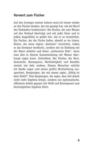 Vorwort zum Fischer

Auf den Irrwegen meines Lebens muss ich immer wieder
an den Fischer denken, der mir gezeigt hat, wie der Beruf
des Verkäufers funktioniert. Ein Fischer, der sein Wissen
auf den Verkauf überträgt und mit jeder Faser und in
jedem Augenblick so gelebt hat, wie er es vermittelte.
Ein Fischer, der die Fische liebte, obwohl er sie tötete.
Keiner, der seine eigene „Existenz“ vernichtet, indem
er das Gewässer leerfischt, sondern der im Einklang mit
der Natur arbeitet und keine „verbrannte Erde“, wenn
man dies in diesem Zusammenhang mit Wasser über-
haupt sagen kann, hinterlässt. Der Fischer, der Herz,
Zuversicht, Konsequenz, Nachhaltigkeit und Handeln
vereint wie kein anderer. Diesem Menschen möchte
ich Danke sagen und meine größte Hochachtung aus-
sprechen. Demjenigen, der mir immer sagte: „Erfolg ist
kein Zufall!“ Und demjenigen, der sagte, dass viel Arbeit
nicht mehr Ergebnis bringt, sondern nur systematische,
effiziente Arbeit gepaart mit Fleiß und Konsequenz zum
bestmöglichen Ergebnis führt.




                                                       9
 