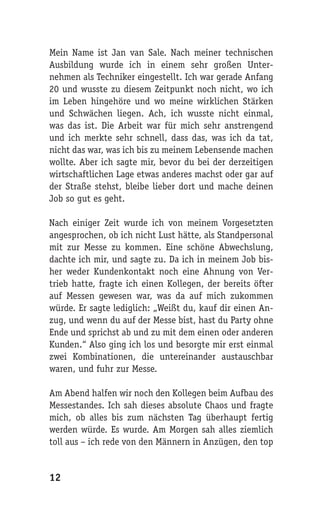 Mein Name ist Jan van Sale. Nach meiner technischen
Ausbildung wurde ich in einem sehr großen Unter-
nehmen als Techniker eingestellt. Ich war gerade Anfang
20 und wusste zu diesem Zeitpunkt noch nicht, wo ich
im Leben hingehöre und wo meine wirklichen Stärken
und Schwächen liegen. Ach, ich wusste nicht einmal,
was das ist. Die Arbeit war für mich sehr anstrengend
und ich merkte sehr schnell, dass das, was ich da tat,
nicht das war, was ich bis zu meinem Lebensende machen
wollte. Aber ich sagte mir, bevor du bei der derzeitigen
wirtschaftlichen Lage etwas anderes machst oder gar auf
der Straße stehst, bleibe lieber dort und mache deinen
Job so gut es geht.

Nach einiger Zeit wurde ich von meinem Vorgesetzten
angesprochen, ob ich nicht Lust hätte, als Standpersonal
mit zur Messe zu kommen. Eine schöne Abwechslung,
dachte ich mir, und sagte zu. Da ich in meinem Job bis-
her weder Kundenkontakt noch eine Ahnung von Ver-
trieb hatte, fragte ich einen Kollegen, der bereits öfter
auf Messen gewesen war, was da auf mich zukommen
würde. Er sagte lediglich: „Weißt du, kauf dir einen An-
zug, und wenn du auf der Messe bist, hast du Party ohne
Ende und sprichst ab und zu mit dem einen oder anderen
Kunden.“ Also ging ich los und besorgte mir erst einmal
zwei Kombinationen, die untereinander austauschbar
waren, und fuhr zur Messe.

Am Abend halfen wir noch den Kollegen beim Aufbau des
Messestandes. Ich sah dieses absolute Chaos und fragte
mich, ob alles bis zum nächsten Tag überhaupt fertig
werden würde. Es wurde. Am Morgen sah alles ziemlich
toll aus – ich rede von den Männern in Anzügen, den top


12
 