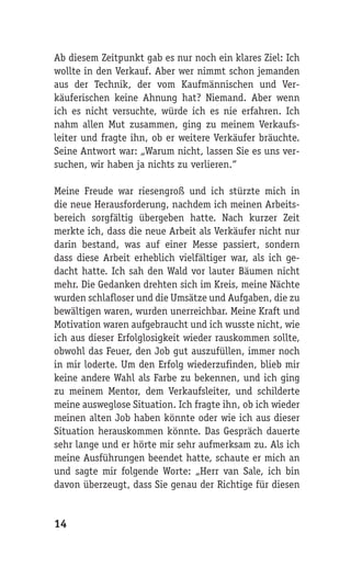 Ab diesem Zeitpunkt gab es nur noch ein klares Ziel: Ich
wollte in den Verkauf. Aber wer nimmt schon jemanden
aus der Technik, der vom Kaufmännischen und Ver-
käuferischen keine Ahnung hat? Niemand. Aber wenn
ich es nicht versuchte, würde ich es nie erfahren. Ich
nahm allen Mut zusammen, ging zu meinem Verkaufs-
leiter und fragte ihn, ob er weitere Verkäufer bräuchte.
Seine Antwort war: „Warum nicht, lassen Sie es uns ver-
suchen, wir haben ja nichts zu verlieren.“

Meine Freude war riesengroß und ich stürzte mich in
die neue Herausforderung, nachdem ich meinen Arbeits-
bereich sorgfältig übergeben hatte. Nach kurzer Zeit
merkte ich, dass die neue Arbeit als Verkäufer nicht nur
darin bestand, was auf einer Messe passiert, sondern
dass diese Arbeit erheblich vielfältiger war, als ich ge-
dacht hatte. Ich sah den Wald vor lauter Bäumen nicht
mehr. Die Gedanken drehten sich im Kreis, meine Nächte
wurden schlafloser und die Umsätze und Aufgaben, die zu
bewältigen waren, wurden unerreichbar. Meine Kraft und
Motivation waren aufgebraucht und ich wusste nicht, wie
ich aus dieser Erfolglosigkeit wieder rauskommen sollte,
obwohl das Feuer, den Job gut auszufüllen, immer noch
in mir loderte. Um den Erfolg wiederzufinden, blieb mir
keine andere Wahl als Farbe zu bekennen, und ich ging
zu meinem Mentor, dem Verkaufsleiter, und schilderte
meine ausweglose Situation. Ich fragte ihn, ob ich wieder
meinen alten Job haben könnte oder wie ich aus dieser
Situation herauskommen könnte. Das Gespräch dauerte
sehr lange und er hörte mir sehr aufmerksam zu. Als ich
meine Ausführungen beendet hatte, schaute er mich an
und sagte mir folgende Worte: „Herr van Sale, ich bin
davon überzeugt, dass Sie genau der Richtige für diesen


14
 