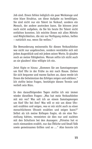Job sind. Ihnen fehlen lediglich ein paar Werkzeuge und
eine klare Struktur, um diese Aufgabe zu bewältigen.
Sie sind nicht nur ein Talent im Verkauf, sondern ein
Mensch, der andere anstecken kann. Sie können jetzt
noch nicht aufgeben, da Sie bis heute Ihr Talent nicht
entfalten konnten. Ich möchte Ihnen mit allen Mitteln
und Möglichkeiten, die mir zur Verfügung stehen, helfen
– natürlich nur, wenn Sie wollen.“

Die Bewunderung meinerseits für diesen Verkaufsleiter
war nicht nur ungebrochen, sondern verstärkte sich mit
jedem Augenblick und mit jedem seiner Worte. Er glaubte
noch an meine Fähigkeiten. Warum sollte ich nicht auch
an sie glauben? Also willigte ich ein.

Jetzt fügte er hinzu: „Kommen Sie am Samstagmorgen
um fünf Uhr in der Frühe zu mir nach Hause. Ziehen
Sie sich bequeme und warme Sachen an, dann werde ich
Ihnen die Geheimnisse des Erfolges zeigen und erklären.“
Ich stellte keine Fragen, bestätigte diesen Termin und
verließ sein Büro.

In den darauffolgenden Tagen stellte ich mir immer
wieder dieselben Fragen: „Was hat mein Verkaufsleiter
mit mir vor? Was soll ich an einem Samstagmorgen
um fünf Uhr bei ihm? Was will er mir um diese Uhr-
zeit erzählen und zeigen, was er mir nicht auch zu einer
menschlicheren Uhrzeit erzählen und zeigen kann?“
Selbst als ich meine Kollegen fragte, ob sie eine Vor-
stellung hätten, verneinten sie dies nur und zuckten
mit den Schultern bei den Aussagen: „Privates hat er
noch niemandem erzählt, nur das Übliche und Small Talk
sowie gemeinsames Grillen und so …“ Also konnte ich


                                                     15
 