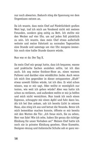 nur noch abwarten. Dadurch stieg die Spannung vor dem
Ungewissen extrem an.

Da ich wusste, dass mein Chef auf Pünktlichkeit großen
Wert legt, traf ich mich am Vorabend nicht mit meinen
Freunden, sondern ging zeitig zu Bett. Ich stellte mir
den Wecker auf vier Uhr, um auf jeden Fall pünktlich
zu sein. Ich wusste, dass mein Chef etwas außerhalb
wohnte und meine Fahrtzeit zu normalen Tageszeiten
eine Stunde und samstags um vier Uhr morgens immer-
hin noch eine halbe Stunde dauern würde.

Nun war er da: Der Tag X.

Da mein Chef mir gesagt hatte, dass ich bequeme, warme
und praktische Sachen anziehen sollte, tat ich dies
auch. Ich zog meine Outdoor-Hose an, einen warmen
Pullover und darüber eine winddichte Jacke. Auch wenn
ich mich ihm gegenüber in dieser entspannten „Kluft“
etwas unwohl fühlen würde, tat ich dies. Er wird schon
wissen, was er mir sagt. Oder wollte er womöglich nur
testen, wie weit ich gehen würde? Aber was hatte ich
schon zu verlieren, und außerdem wollte er mir ja helfen
und mich nicht vernichten. Nun trank ich noch einen
Espresso, schnappte mir einen Apfel und fuhr dann los.
Als ich bei ihm ankam, sah ich bereits Licht in seinem
Haus, also stieg ich aus und betrat die Veranda. Bevor ich
mich bemerkbar machen konnte, öffnete er mir bereits
mit den Worten die Tür: „Ich freue mich, Sie zu sehen,
Herr van Sale! Wie ich sehe, haben Sie genau die richtige
Kleidung für unser Vorhaben an!“ Meinen Chef hatte ich
noch nie in privater Kleidung gesehen. Ohne Krawatte,
Designer-Anzug und italienische Schuhe sah er ganz ver-


16
 