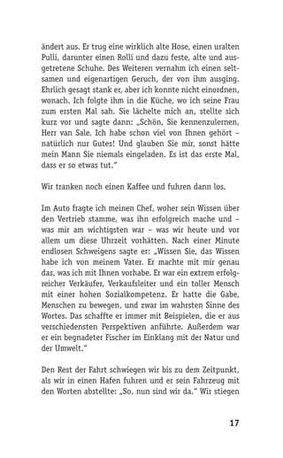 ändert aus. Er trug eine wirklich alte Hose, einen uralten
Pulli, darunter einen Rolli und dazu feste, alte und aus-
getretene Schuhe. Des Weiteren vernahm ich einen selt-
samen und eigenartigen Geruch, der von ihm ausging.
Ehrlich gesagt stank er, aber ich konnte nicht einordnen,
wonach. Ich folgte ihm in die Küche, wo ich seine Frau
zum ersten Mal sah. Sie lächelte mich an, stellte sich
kurz vor und sagte dann: „Schön, Sie kennenzulernen,
Herr van Sale. Ich habe schon viel von Ihnen gehört –
natürlich nur Gutes! Und glauben Sie mir, sonst hätte
mein Mann Sie niemals eingeladen. Es ist das erste Mal,
dass er so etwas tut.“

Wir tranken noch einen Kaffee und fuhren dann los.

Im Auto fragte ich meinen Chef, woher sein Wissen über
den Vertrieb stamme, was ihn erfolgreich mache und –
was mir am wichtigsten war – was wir heute und vor
allem um diese Uhrzeit vorhätten. Nach einer Minute
endlosen Schweigens sagte er: „Wissen Sie, das Wissen
habe ich von meinem Vater. Er machte mit mir genau
das, was ich mit Ihnen vorhabe. Er war ein extrem erfolg-
reicher Verkäufer, Verkaufsleiter und ein toller Mensch
mit einer hohen Sozialkompetenz. Er hatte die Gabe,
Menschen zu bewegen, und zwar im wahrsten Sinne des
Wortes. Das schaffte er immer mit Beispielen, die er aus
verschiedensten Perspektiven anführte. Außerdem war
er ein begnadeter Fischer im Einklang mit der Natur und
der Umwelt.“

Den Rest der Fahrt schwiegen wir bis zu dem Zeitpunkt,
als wir in einen Hafen fuhren und er sein Fahrzeug mit
den Worten abstellte: „So, nun sind wir da.“ Wir stiegen


                                                      17
 