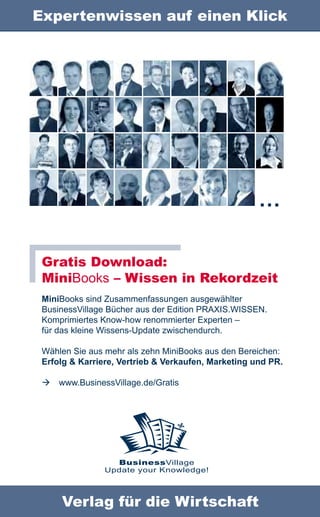 Expertenwissen auf einen Klick




                                                     …

 Gratis Download:
 MiniBooks – Wissen in Rekordzeit
 MiniBooks sind Zusammenfassungen ausgewählter
 BusinessVillage Bücher aus der Edition PRAXIS.WISSEN.
 Komprimiertes Know-how renommierter Experten –
 für das kleine Wissens-Update zwischendurch.

 Wählen Sie aus mehr als zehn MiniBooks aus den Bereichen:
 Erfolg & Karriere, Vertrieb & Verkaufen, Marketing und PR.

    www.BusinessVillage.de/Gratis




                  BusinessVillage
                Update your Knowledge!



     Verlag für die Wirtschaft
 