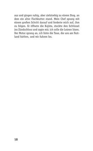 aus und gingen ruhig, aber zielstrebig zu einem Steg, an
dem ein alter Fischkutter stand. Mein Chef sprang mit
einem großen Schritt darauf und forderte mich auf, ihm
zu folgen. Er öffnete die Kajüte, steckte den Schlüssel
ins Zündschloss und sagte mir, ich solle die Leinen lösen.
Der Motor sprang an, ich löste die Taue, die uns am Fest-
land hielten, und wir fuhren los.




18
 