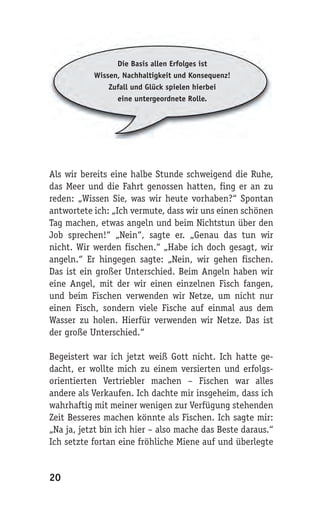 Die Basis allen Erfolges ist
           Wissen, Nachhaltigkeit und Konsequenz!
               Zufall und Glück spielen hierbei
                 eine untergeordnete Rolle.




Als wir bereits eine halbe Stunde schweigend die Ruhe,
das Meer und die Fahrt genossen hatten, fing er an zu
reden: „Wissen Sie, was wir heute vorhaben?“ Spontan
antwortete ich: „Ich vermute, dass wir uns einen schönen
Tag machen, etwas angeln und beim Nichtstun über den
Job sprechen!“ „Nein“, sagte er. „Genau das tun wir
nicht. Wir werden fischen.“ „Habe ich doch gesagt, wir
angeln.“ Er hingegen sagte: „Nein, wir gehen fischen.
Das ist ein großer Unterschied. Beim Angeln haben wir
eine Angel, mit der wir einen einzelnen Fisch fangen,
und beim Fischen verwenden wir Netze, um nicht nur
einen Fisch, sondern viele Fische auf einmal aus dem
Wasser zu holen. Hierfür verwenden wir Netze. Das ist
der große Unterschied.“

Begeistert war ich jetzt weiß Gott nicht. Ich hatte ge-
dacht, er wollte mich zu einem versierten und erfolgs-
orientierten Vertriebler machen – Fischen war alles
andere als Verkaufen. Ich dachte mir insgeheim, dass ich
wahrhaftig mit meiner wenigen zur Verfügung stehenden
Zeit Besseres machen könnte als Fischen. Ich sagte mir:
„Na ja, jetzt bin ich hier – also mache das Beste daraus.“
Ich setzte fortan eine fröhliche Miene auf und überlegte


20
 