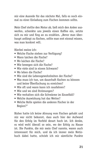 mir eine Ausrede für das nächste Mal, falls es noch ein-
mal zu einer Einladung zum Fischen kommen sollte.

Mein Chef stellte den Motor ab, ließ mich den Anker aus-
werfen, schenkte uns jeweils einen Kaffee ein, setzte
sich zu mir und fing an zu erzählen. „Bevor man über-
haupt anfängt zu fischen, sollte man erst einmal wissen,
was man konkret will.

Hierbei meine ich:
• Welche Fische stehen zur Verfügung?
• Wann laichen die Fische?
• Wo laichen die Fische?
• Wie bewegen sich die Fische?
• Wie viele sind in einem Schwarm?
• Wo leben die Fische?
• Wie sind die Lebensgewohnheiten der Fische?
• Was muss ich tun, um dauerhaft fischen zu können
  und keine Überfischung zu erreichen?
• Wie oft und wann kann ich rausfahren?
• Wie und wo sind Strömungen?
• Wie verhalten sich die Schwärme im Einzelfall?
• Welche Auswirkung hat das Wetter?
• Welche Rolle spielen die anderen Fischer in der
  Region?“

Bisher hatte ich keine Ahnung vom Fischen gehabt und
mir war nicht bekannt, dass auch hier der Aufwand
für den Erfolg im Vorfeld derart hoch ist. Ich denke,
es wird wohl überall so sein, wo der Erfolg zu Hause
ist. Die Punkte, die mir mein Chef nannte, waren auch
interessant für mich, und da ich immer mein Notiz-
buch dabei hatte, schrieb ich mir sämtliche Punkte


                                                     21
 