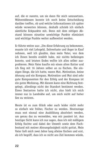 auf, die er nannte, um sie dann für mich umzusetzen.
Währenddessen konnte ich noch keine Entscheidung
darüber treffen, ob und welche Informationen ich später
würde verwerten können, deshalb schrieb ich einfach
sämtliche Eckpunkte mit. Denn mit dem nötigen Ab-
stand können einzelne unwichtige Punkte eliminiert
und wichtige Punkte weiter aufbereitet werden.

Er führte weiter aus: „Um diese Erfahrung zu bekommen,
musste ich viel Lehrgeld, Zeitverluste und Ärger in Kauf
nehmen, weil ich glaubte, dass mein Vater, von dem
ich Ihnen bereits erzählt habe, mir nichts beibringen
konnte, und letzten Endes wollte ich alles selber aus-
probieren. Mein Vater kaufte mir einen alten Kutter und
ich fing mit 16 Jahren selber an zu fischen. Die ein-
zigen Dinge, die ich hatte, waren Mut, Motivation, keine
Ahnung und ein Kompass. Motivation und Mut sind sehr
gute Komponenten für den Erfolg und der Kompass ist
ein gutes Werkzeug. Mit diesem kann eine Richtung fest-
gelegt, allerdings nicht der Standort bestimmt werden.
Einen Sextanten hatte ich nicht, also hielt ich mich
immer nur in Landnähe auf, um mich nicht auf hoher
See zu verirren.

Heute ist es zum Glück oder auch leider nicht mehr
so einfach wie früher, Fischer zu werden. Heutzutage
muss erst einmal eine Ausbildung absolviert werden,
um genau das zu vermeiden, was mir passiert ist. Aus
heutiger Sicht kann ich nur sagen, dass ich mit mäßigem
Erfolg fischte und dabei der Umwelt sowie dem Fisch-
bestand mit meiner Ahnungslosigkeit nicht guttat. Mein
Vater ließ mich zwei Jahre lang alleine fischen und erst,
als ich begriff, dass ich so nicht ans Ziel kommen würde,


22
 