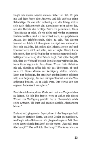 fragte ich immer wieder meinen Vater um Rat. Er gab
mir auf jede Frage eine Antwort und ich befolgte seine
Ratschläge. Es war sehr mühselig und der Erfolg stellte
sich auch nicht so recht ein, da es immer sehr schwer ist,
aus der Theorie die richtige Praxis zu generieren. Eines
Tages fragte er mich, ob wir nicht mal wieder zusammen
fischen wollten, und ich entschied mich, aus gegebenem
Anlass, der Erfolglosigkeit, dabei zu sein. Von diesem
Moment an hörte ich ihm genau zu, egal was mein alter
Herr mir erzählte. Ich nahm alle Informationen auf und
konzentrierte mich auf alles, was er sagte. Heute kann
ich sagen, dass der Erfolg in der konsequenten und nach-
haltigen Umsetzung aller Details liegt. Erst später begriff
ich, dass der Verkauf eng mit dem Fischen verbunden ist.
Mein Vater sagte mir, dass dieses Wissen kein Geheim-
nis sei, allerdings sollte ich mir gut überlegen, ob und
wem ich dieses Wissen zur Verfügung stellen möchte.
Denn nur derjenige, der ernsthaft zu den Besten gehören
will, nur derjenige, der den nötigen Biss hat und die Ver-
anlagung besitzt, ist es auch wert, ihm etwas von der
eigenen Lebenszeit zu opfern.“

Es ehrte mich sehr, diese Worte von meinem Vorgesetzten
zu hören. Als ich ihn fragte, wem er außer mir dieses
Wissen zur Verfügung gestellt hatte, überraschte mich
seine Antwort, die kurz und präzise ausfiel: „Niemandem
bisher.“

Er stand auf, ging zu den Bojen, die er in der Vergangenheit
im Wasser platziert hatte, um sein Gebiet zu markieren,
und legte seine Netze aus. Mir gingen die ganze Zeit über
seine Worte durch den Kopf, die da waren: „Was will man
überhaupt?“ Was will ich überhaupt? Wie kann ich das


                                                        23
 
