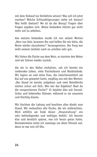 mit dem Verkauf ins Verhältnis setzen? Was soll ich jetzt
machen? Welche Schlussfolgerungen ziehe ich daraus?
Was heißt Sextant? Wo ist da der Bezug? Fragen über
Fragen ergaben sich. Meine Gedanken hörten gar nicht
mehr auf zu arbeiten.

Aus meinen Gedanken wurde ich von seinen Worten
„Herr van Sale, kommen Sie und helfen Sie mir bitte, die
Netze wieder einzuholen!“ herausgerissen. Der Fang war
wohl seinem Lächeln nach zu urteilen sehr gut.

Wir lösten die Fische aus dem Netz, er startete den Motor
und wir fuhren wieder zurück.

Als wir in den Hafen einfuhren, sah ich bereits ein
treibendes Leben, viele Fischerboote und Marktstände.
Wir legten an und seine Frau, die zwischenzeitlich am
Kai auf uns gewartet hatte, empfing uns mit den Worten:
„Der Stand ist bereits aufgebaut und zwei Hotelköche
warten schon auf dich. Wie war das Ergebnis? Hast du
die versprochenen Fische?“ Er bejahte dies mit freund-
licher und liebevoller Stimme, während er sie umarmte
und flüchtig küsste.

Wir löschten die Ladung und brachten alles direkt zum
Stand. Wir verkauften alle Fische, die wir mitbrachten.
Mich erfüllte am Ende dieser „Veranstaltung“ ein
sehr befriedigendes und wohliges Gefühl. Ich konnte
klar und deutlich spüren, was ich heute getan hatte.
Normalerweise stehe ich samstags um diese Uhrzeit auf,
denn es war erst elf Uhr.




24
 
