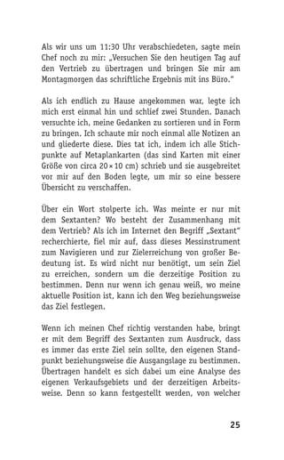 Als wir uns um 11:30 Uhr verabschiedeten, sagte mein
Chef noch zu mir: „Versuchen Sie den heutigen Tag auf
den Vertrieb zu übertragen und bringen Sie mir am
Montagmorgen das schriftliche Ergebnis mit ins Büro.“

Als ich endlich zu Hause angekommen war, legte ich
mich erst einmal hin und schlief zwei Stunden. Danach
versuchte ich, meine Gedanken zu sortieren und in Form
zu bringen. Ich schaute mir noch einmal alle Notizen an
und gliederte diese. Dies tat ich, indem ich alle Stich-
punkte auf Metaplankarten (das sind Karten mit einer
Größe von circa 20 × 10 cm) schrieb und sie ausgebreitet
vor mir auf den Boden legte, um mir so eine bessere
Übersicht zu verschaffen.

Über ein Wort stolperte ich. Was meinte er nur mit
dem Sextanten? Wo besteht der Zusammenhang mit
dem Vertrieb? Als ich im Internet den Begriff „Sextant“
recherchierte, fiel mir auf, dass dieses Messinstrument
zum Navigieren und zur Zielerreichung von großer Be-
deutung ist. Es wird nicht nur benötigt, um sein Ziel
zu erreichen, sondern um die derzeitige Position zu
bestimmen. Denn nur wenn ich genau weiß, wo meine
aktuelle Position ist, kann ich den Weg beziehungsweise
das Ziel festlegen.

Wenn ich meinen Chef richtig verstanden habe, bringt
er mit dem Begriff des Sextanten zum Ausdruck, dass
es immer das erste Ziel sein sollte, den eigenen Stand-
punkt beziehungsweise die Ausgangslage zu bestimmen.
Übertragen handelt es sich dabei um eine Analyse des
eigenen Verkaufsgebiets und der derzeitigen Arbeits-
weise. Denn so kann festgestellt werden, von welcher


                                                     25
 