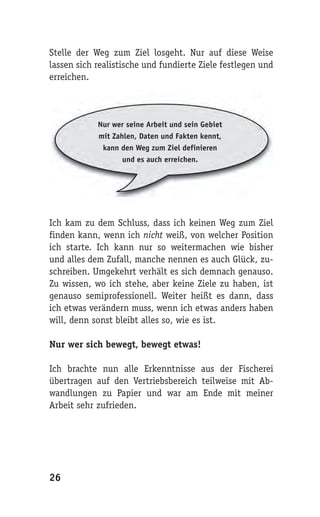 Stelle der Weg zum Ziel losgeht. Nur auf diese Weise
lassen sich realistische und fundierte Ziele festlegen und
erreichen.



            Nur wer seine Arbeit und sein Gebiet
            mit Zahlen, Daten und Fakten kennt,
             kann den Weg zum Ziel definieren
                   und es auch erreichen.




Ich kam zu dem Schluss, dass ich keinen Weg zum Ziel
finden kann, wenn ich nicht weiß, von welcher Position
ich starte. Ich kann nur so weitermachen wie bisher
und alles dem Zufall, manche nennen es auch Glück, zu-
schreiben. Umgekehrt verhält es sich demnach genauso.
Zu wissen, wo ich stehe, aber keine Ziele zu haben, ist
genauso semiprofessionell. Weiter heißt es dann, dass
ich etwas verändern muss, wenn ich etwas anders haben
will, denn sonst bleibt alles so, wie es ist.

Nur wer sich bewegt, bewegt etwas!

Ich brachte nun alle Erkenntnisse aus der Fischerei
übertragen auf den Vertriebsbereich teilweise mit Ab-
wandlungen zu Papier und war am Ende mit meiner
Arbeit sehr zufrieden.




26
 