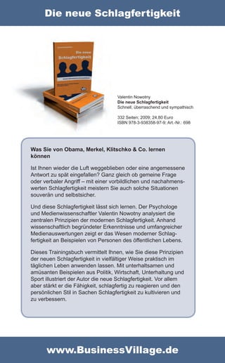 Die neue Schlagfertigkeit




                                    Valentin Nowotny
                                    Die neue Schlagfertigkeit
                                    Schnell, überraschend und sympathisch

                                    332 Seiten; 2009; 24,80 Euro
                                    ISBN 978-3-938358-97-9; Art.-Nr.: 698




Was Sie von Obama, Merkel, Klitschko & Co. lernen
können

Ist Ihnen wieder die Luft weggeblieben oder eine angemessene
Antwort zu spät eingefallen? Ganz gleich ob gemeine Frage
oder verbaler Angriff – mit einer vorbildlichen und nachahmens-
werten Schlagfertigkeit meistern Sie auch solche Situationen
souverän und selbstsicher.

Und diese Schlagfertigkeit lässt sich lernen. Der Psychologe
und Medienwissenschaftler Valentin Nowotny analysiert die
zentralen Prinzipien der modernen Schlagfertigkeit. Anhand
wissenschaftlich begründeter Erkenntnisse und umfangreicher
Medienauswertungen zeigt er das Wesen moderner Schlag-
fertigkeit an Beispielen von Personen des öffentlichen Lebens.

Dieses Trainingsbuch vermittelt Ihnen, wie Sie diese Prinzipien
der neuen Schlagfertigkeit in vielfältiger Weise praktisch im
täglichen Leben anwenden lassen. Mit unterhaltsamen und
amüsanten Beispielen aus Politik, Wirtschaft, Unterhaltung und
Sport illustriert der Autor die neue Schlagfertigkeit. Vor allem
aber stärkt er die Fähigkeit, schlagfertig zu reagieren und den
persönlichen Stil in Sachen Schlagfertigkeit zu kultivieren und
zu verbessern.




      www.BusinessVillage.de
 