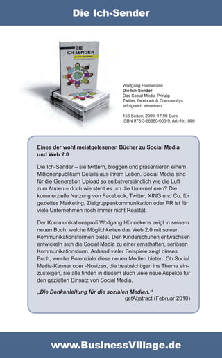 Die Ich-Sender




                                   Wolfgang Hünnekens
                                   Die Ich-Sender
                                   Das Social Media-Prinzip
                                   Twitter, facebook & Communitys
                                   erfolgreich einsetzen

                                   156 Seiten; 2009; 17,90 Euro
                                   ISBN 978-3-86980-005-9; Art.-Nr.: 808




Eines der wohl meistgelesenen Bücher zu Social Media
und Web 2.0

Die Ich-Sender – sie twittern, bloggen und präsentieren einem
Millionenpublikum Details aus ihrem Leben. Social Media sind
für die Generation Upload so selbstverständlich wie die Luft
zum Atmen – doch wie steht es um die Unternehmen? Die
kommerzielle Nutzung von Facebook, Twitter, XING und Co. für
gezieltes Marketing, Zielgruppenkommunikation oder PR ist für
viele Unternehmen noch immer nicht Realität.

Der Kommunikationsprofi Wolfgang Hünnekens zeigt in seinem
neuen Buch, welche Möglichkeiten das Web 2.0 mit seinen
Kommunikationsformen bietet. Den Kinderschuhen entwachsen
entwickeln sich die Social Media zu einer ernsthaften, seriösen
Kommunikationsform. Anhand vieler Beispiele zeigt dieses
Buch, welche Potenziale diese neuen Medien bieten. Ob Social
Media-Kenner oder -Novizen, die beabsichtigen ins Thema ein-
zusteigen, sie alle finden in diesem Buch viele neue Aspekte für
den gezielten Einsatz von Social Media.

„Die Denkanleitung für die sozialen Medien.“
                                  getAbstract (Februar 2010)




     www.BusinessVillage.de
 