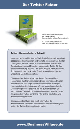 Der Twitter Faktor




                                   Stefan Berns; Dirk Henningsen
                                   Der Twitter Faktor
                                   Kommunikation auf den Punkt gebracht

                                   312 Seiten; 2009; 24,80 Euro
                                   ISBN 978-3-86980-000-4; Art.-Nr.: 811




Twitter – Kommunikation in Echtzeit!

Kaum ein anderes Medium im Web 2.0 liefert aktuell so schnell
passgenaue Informationen und vernetzt Menschen wie Twitter.
Ganz gleich, ob Sie Trends aufspüren wollen, interessante
Geschäftspartner und Experten suchen oder Twitter für Ihre
Selbstvermarktung nutzen – als Zwei-Wege-Kommunikations-
Tool stehen Ihnen dank vieler Zusatzanwendungen bisher
ungeahnte Möglichkeiten offen.

Die deutschen Twitter-Coaches Stefan Berns und Dirk
Henningsen illustrieren in diesem Buch, wie Trainer, Berater,
Einzelkämpfer und sogar Unternehmen dieses mächtige
Kommunikationstool einsetzen können. Angefangen bei der
Generierung neuer Followers bis hin zum effizienten Ein-
satz diverser Twitter-Tools zeigen die Autoren, welche neuen
Möglichkeiten Twitter für Online-PR, Online-Marketing und
Kundenbindung eröffnet.

Ein spannendes Buch, das zeigt, wie Twitter die
Kommunikation verändert und welche Chancen und Möglich-
keiten der Twitter Faktor zukünftig bietet.




      www.BusinessVillage.de
 