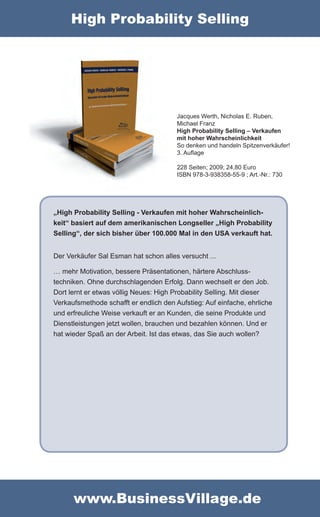 High Probability Selling




                                        Jacques Werth, Nicholas E. Ruben,
                                        Michael Franz
                                        High Probability Selling – Verkaufen
                                        mit hoher Wahrscheinlichkeit
                                        So denken und handeln Spitzenverkäufer!
                                        3. Auflage

                                        228 Seiten; 2009; 24,80 Euro
                                        ISBN 978-3-938358-55-9 ; Art.-Nr.: 730




„High Probability Selling - Verkaufen mit hoher Wahrscheinlich-
keit“ basiert auf dem amerikanischen Longseller „High Probability
Selling“, der sich bisher über 100.000 Mal in den USA verkauft hat.


Der Verkäufer Sal Esman hat schon alles versucht ...

… mehr Motivation, bessere Präsentationen, härtere Abschluss-
techniken. Ohne durchschlagenden Erfolg. Dann wechselt er den Job.
Dort lernt er etwas völlig Neues: High Probability Selling. Mit dieser
Verkaufsmethode schafft er endlich den Aufstieg: Auf einfache, ehrliche
und erfreuliche Weise verkauft er an Kunden, die seine Produkte und
Dienstleistungen jetzt wollen, brauchen und bezahlen können. Und er
hat wieder Spaß an der Arbeit. Ist das etwas, das Sie auch wollen?




      www.BusinessVillage.de
 