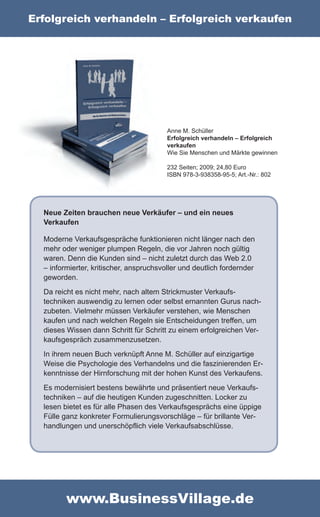 Erfolgreich verhandeln – Erfolgreich verkaufen




                                         Anne M. Schüller
                                         Erfolgreich verhandeln – Erfolgreich
                                         verkaufen
                                         Wie Sie Menschen und Märkte gewinnen

                                         232 Seiten; 2009; 24,80 Euro
                                         ISBN 978-3-938358-95-5; Art.-Nr.: 802




  Neue Zeiten brauchen neue Verkäufer – und ein neues
  Verkaufen

  Moderne Verkaufsgespräche funktionieren nicht länger nach den
  mehr oder weniger plumpen Regeln, die vor Jahren noch gültig
  waren. Denn die Kunden sind – nicht zuletzt durch das Web 2.0
  – informierter, kritischer, anspruchsvoller und deutlich fordernder
  geworden.
  Da reicht es nicht mehr, nach altem Strickmuster Verkaufs-
  techniken auswendig zu lernen oder selbst ernannten Gurus nach-
  zubeten. Vielmehr müssen Verkäufer verstehen, wie Menschen
  kaufen und nach welchen Regeln sie Entscheidungen treffen, um
  dieses Wissen dann Schritt für Schritt zu einem erfolgreichen Ver-
  kaufsgespräch zusammenzusetzen.
  In ihrem neuen Buch verknüpft Anne M. Schüller auf einzigartige
  Weise die Psychologie des Verhandelns und die faszinierenden Er-
  kenntnisse der Hirnforschung mit der hohen Kunst des Verkaufens.
  Es modernisiert bestens bewährte und präsentiert neue Verkaufs-
  techniken – auf die heutigen Kunden zugeschnitten. Locker zu
  lesen bietet es für alle Phasen des Verkaufsgesprächs eine üppige
  Fülle ganz konkreter Formulierungsvorschläge – für brillante Ver-
  handlungen und unerschöpflich viele Verkaufsabschlüsse.




         www.BusinessVillage.de
 