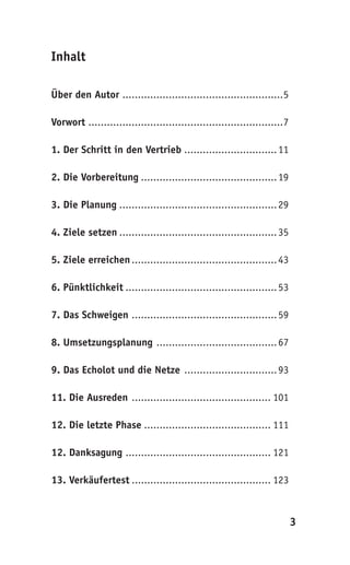 Inhalt

Über den Autor ....................................................5

Vorwort ...............................................................7

1. Der Schritt in den Vertrieb .............................. 11

2. Die Vorbereitung ............................................ 19

3. Die Planung ................................................... 29

4. Ziele setzen ................................................... 35

5. Ziele erreichen ............................................... 43

6. Pünktlichkeit ................................................. 53

7. Das Schweigen ............................................... 59

8. Umsetzungsplanung ....................................... 67

9. Das Echolot und die Netze .............................. 93

11. Die Ausreden ............................................. 101

12. Die letzte Phase ......................................... 111

12. Danksagung ............................................... 121

13. Verkäufertest ............................................. 123



                                                                           3
 