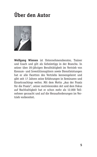 Über den Autor




Wolfgang Wienen ist Unternehmensberater, Trainer
und Coach und gilt als Geheimtipp in der Branche. In
seiner über 20-jährigen Berufstätigkeit im Vertrieb von
Konsum- und Investitionsgütern sowie Dienstleistungen
hat er alle Facetten des Vertriebs kennengelernt und
gibt seit 17 Jahren seine Erfahrungen in Seminaren und
Einzelcoachings weiter. Mit dem Motto „Aus der Praxis
für die Praxis“, seiner motivierenden Art und dem Fokus
auf Nachhaltigkeit hat er schon mehr als 12.000 Teil-
nehmer gecoacht und auf die Herausforderungen im Ver-
trieb vorbereitet.




                                                     5
 